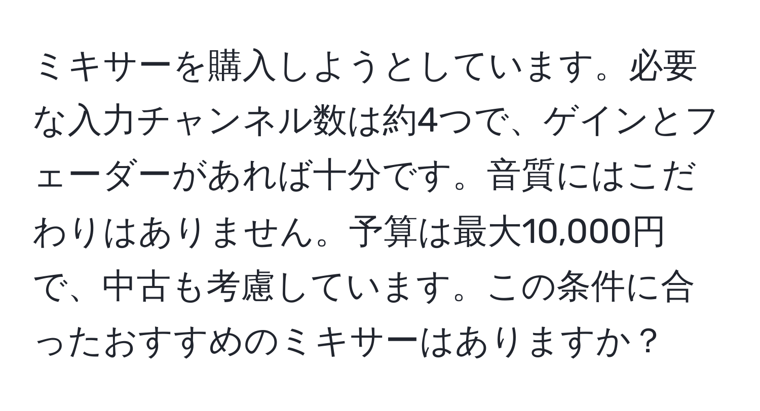 ミキサーを購入しようとしています。必要な入力チャンネル数は約4つで、ゲインとフェーダーがあれば十分です。音質にはこだわりはありません。予算は最大10,000円で、中古も考慮しています。この条件に合ったおすすめのミキサーはありますか？