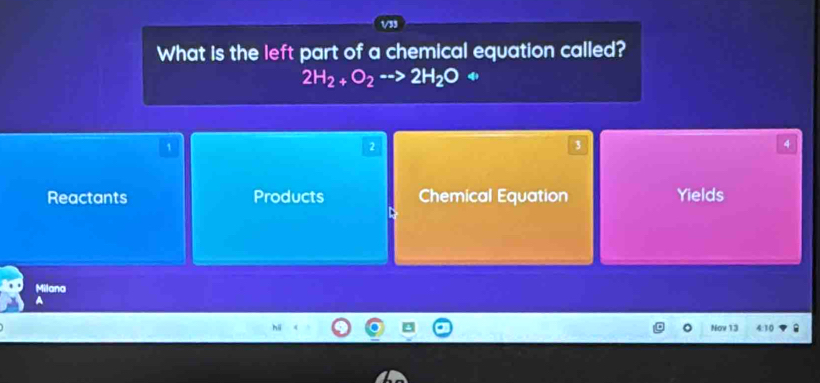 What is the left part of a chemical equation called?
2H_2+O_2to 2H_2O+
1
2
3
4
Reactants Products Chemical Equation Yields
Milana
Nov 13 4:10