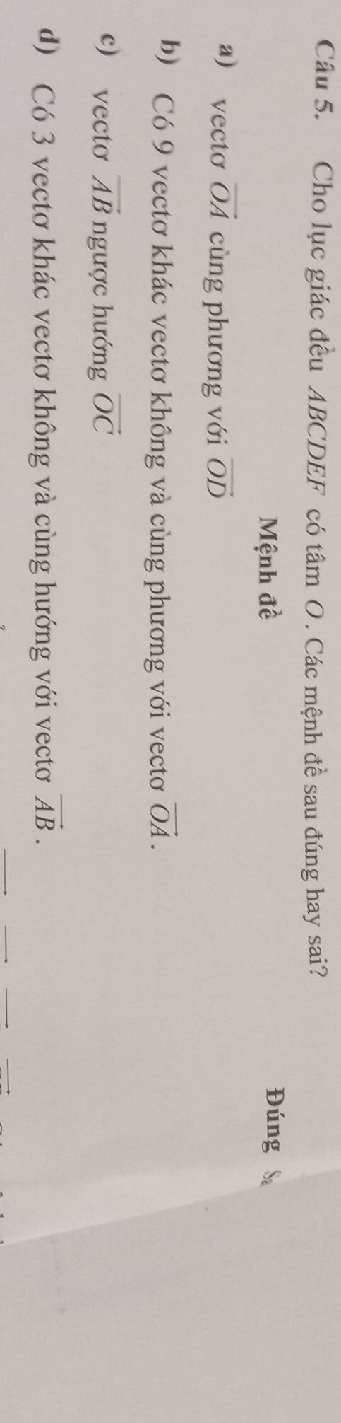 Cho lục giác đều ABCDEF có tâm O. Các mệnh đề sau đúng hay sai?
Mệnh đề Đúng
a) vecto vector OA cùng phương với vector OD
b) Có 9 vectơ khác vectơ không và cùng phương với vectơ vector OA.
c) vecto vector AB ngược hướng vector OC
d) Có 3 vectơ khác vectơ không và cùng hướng với vectơ vector AB. 
__
__