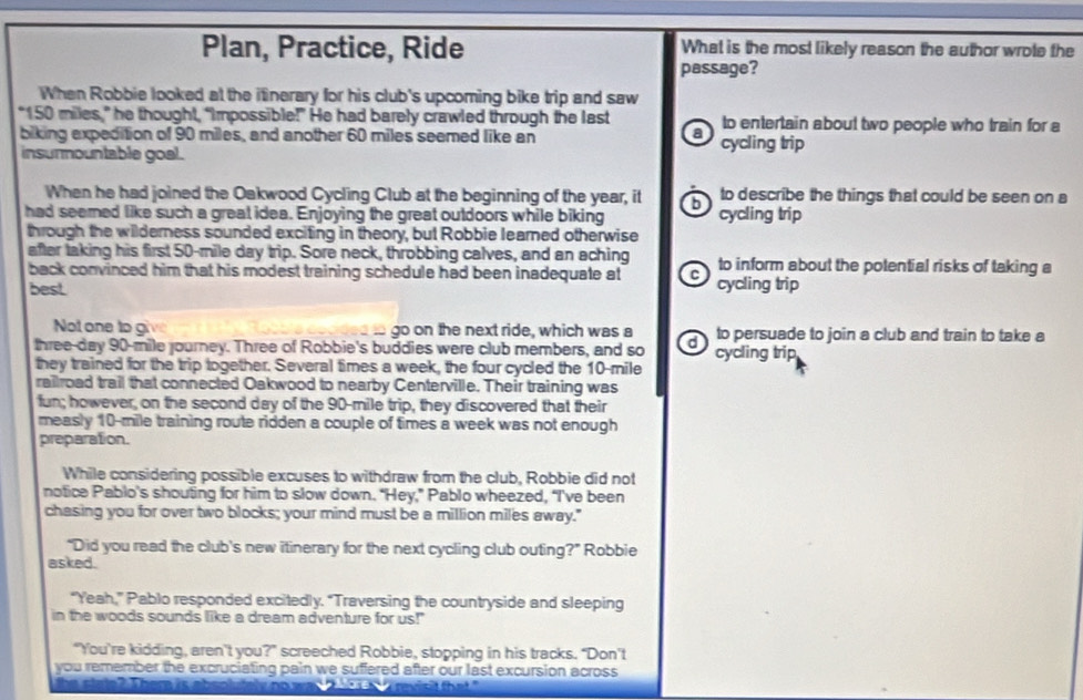 Plan, Practice, Ride What is the most likely reason the author wrote the
passage?
When Robbie looked at the itinerary for his club's upcoming bike trip and saw
“ 150 miles,” he thought, “Impossible!” He had barely crawled through the last to entertain about two people who train for a
biking expedition of 90 miles, and another 60 miles seemed like an a cycling trip
insurmountable goal.
When he had joined the Oakwood Cycling Club at the beginning of the year, it b to describe the things that could be seen on a
had seemed like such a great idea. Enjoying the great outdoors while biking cycling trip
through the wilderness sounded exciting in theory, but Robbie learned otherwise
after taking his first 50-mile day trip. Sore neck, throbbing calves, and an aching to inform about the potential risks of taking a
back convinced him that his modest training schedule had been inadequate at c
best cycling trip
Not one to give go on the next ride, which was a to persuade to join a club and train to take a
three-day 90-mile journey. Three of Robbie's buddies were club members, and so d cycling trip
they trained for the trip together. Several times a week, the four cycled the 10-mile
railroad trail that connected Oakwood to nearby Centerville. Their training was
fun; however, on the second day of the 90-mile trip, they discovered that their
measly 10-mile training route ridden a couple of times a week was not enough
preparation.
While considering possible excuses to withdraw from the club, Robbie did not
notice Pablo’s shouting for him to slow down. "Hey,” Pablo wheezed, “I’'ve been
chasing you for over two blocks; your mind must be a million miles away."
“Did you read the club's new itinerary for the next cycling club outing?” Robbie
asked.
“Yeah,” Pablo responded excitedly. “Traversing the countryside and sleeping
in the woods sounds like a dream adventure for us!"
“You’re kidding, aren’t you?” screeched Robbie, stopping in his tracks. “Don’t
you remember the excruciating pain we suffered after our last excursion across