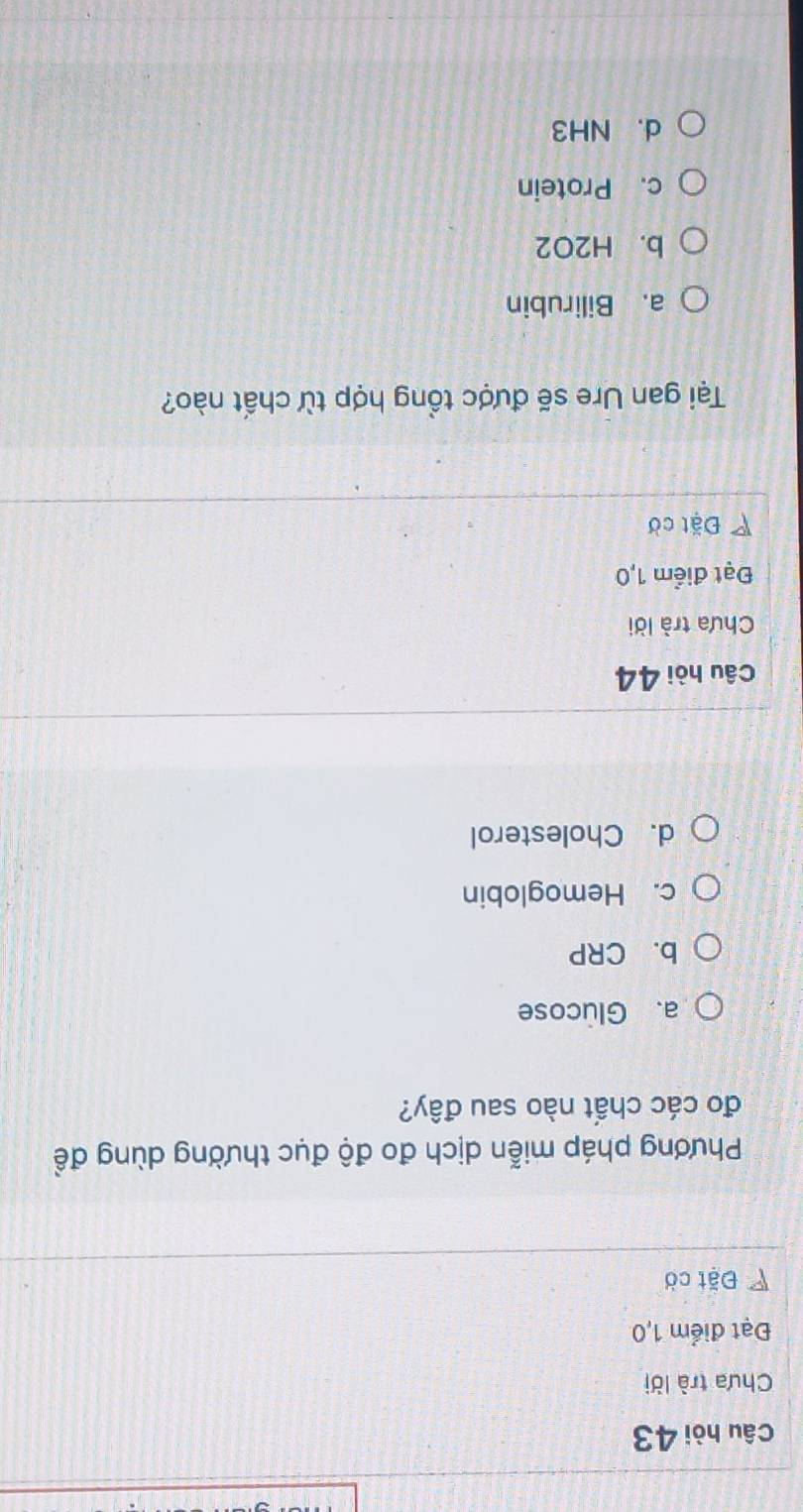 Câu hòi 43
Chưa trà lời
Đạt điểm 1,0
Đặt cờ
Phương pháp miễn dịch đo độ đục thường dùng đề
đo các chất nào sau đây?
a. Glucose
b. CRP
c. Hemoglobin
d. Cholesterol
Câu hòi 44
Chưa trà lời
Đạt điểm 1,0
Đặt cờ
Tại gan Ure sẽ được tổng hợp từ chất nào?
a. Bilirubin
b. H2O2
c. Protein
d. NH3