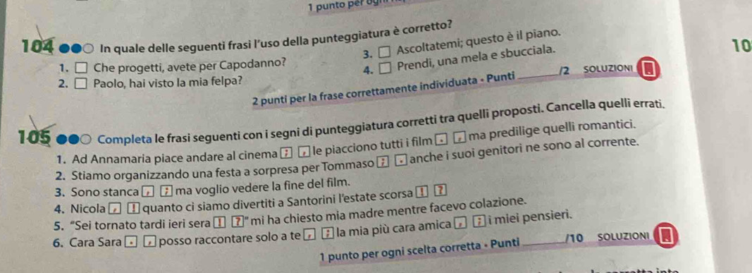 punto per ogn 
104 ●●0 In quale delle seguenti frasi l'uso della punteggiatura è corretto? Ascoltatemi; questo è il piano. 
3. □ 
10 
1. □ Che progetti, avete per Capodanno? 
4. □ Prendi, una mela e sbucciala. 
2. □ Paolo, hai visto la mia felpa? _/2 SOLUZIONI I 
2 punti per la frase correttamente individuata - Punti 
105 ●●○ Completa le frasi seguenti con i segni di punteggiatura corretti tra quelli proposti. Cancella quelli errati. 
1. Ad Annamaria piace andare al cinema θ [ le piacciono tutti i film ⊥ _ ma predilige quelli romantici. 
2. Stiamo organizzando una festa a sorpresa per Tommaso . anche i suoi genitori ne sono al corrente. 
3. Sono stanca□ ▲ ma voglio vedere la fine del film. 
4. Nicola α α quanto ci siamo divertiti a Santorini l'estate scorsa I 
5. “Sei tornato tardi ieri sera ?° mi ha chiesto mia madre mentre facevo colazione. 
6. Cara Sara □ □ posso raccontare solo a te ' E la mia più cara amica I i miei pensieri. 
1 punto per ogni scelta corretta • Punti /10 SoLuzioni