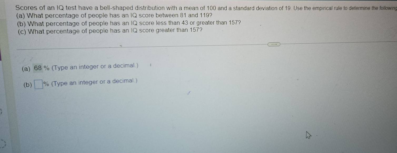 Scores of an IQ test have a bell-shaped distribution with a mean of 100 and a standard deviation of 19. Use the empirical rule to determine the following
(a) What percentage of people has an IQ score between 81 and 119?
(b) What percentage of people has an IQ score less than 43 or greater than 157?
(c) What percentage of people has an IQ score greater than 157?
(a) 68 % (Type an integer or a decimal.)
(b) □ % (Type an integer or a decimal.)