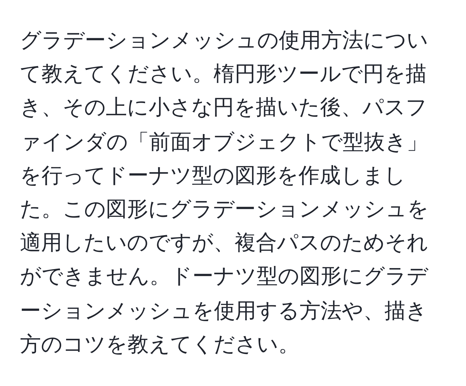 グラデーションメッシュの使用方法について教えてください。楕円形ツールで円を描き、その上に小さな円を描いた後、パスファインダの「前面オブジェクトで型抜き」を行ってドーナツ型の図形を作成しました。この図形にグラデーションメッシュを適用したいのですが、複合パスのためそれができません。ドーナツ型の図形にグラデーションメッシュを使用する方法や、描き方のコツを教えてください。