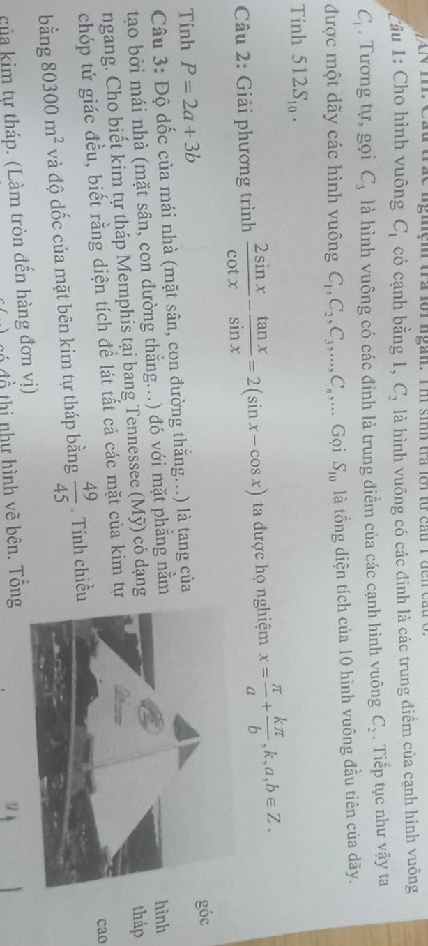 WAN m. Cầu trắc nghệm tra lồi ngàn. Th sinh tra lới từ cầu 1đến cấu t 
Câu 1: Cho hình vuông C_1 có cạnh bằng 1, C_2 là hình vuông có các đinh là các trung điểm của cạnh hình vuông
C_1. Tương tự, gọi C_3 là hình vuông có các đinh là trung điểm của các cạnh hình vuông C_2. Tiếp tục như vậy ta 
được một dãy các hình vuông C_1, C_2, C_3,..., C_n,... Gọi S_10 là tồng diện tích của 10 hình vuông đầu tiên của dãy. 
Tính 512S_10. 
Câu 2: Giải phương trình  2sin x/cot x - tan x/sin x =2(sin x-cos x) ta được họ nghiệm x= π /a + kπ /b , k, a, b∈ Z. 
Tính P=2a+3b
Câu 3: Độ dốc của mái nhà (mặt sân, con đường thắng..) là tang củagóc 
tạo bởi mái nhà (mặt sân, con đường thắng..) đó với mặt phẳng nằm 
hình 
ngang. Cho biết kim tự tháp Memphis tại bang Tennessee (Mỹ) có dạngtháp 
chóp tứ giác đều, biết rằng diện tích để lát tất cả các mặt của kim tự 
cao 
bằng 80300m^2 và độ dốc của mặt bên kim tự tháp bằng  49/45 . Tính chiề 
của kim tự tháp. (Làm tròn đến hàng đơn vị) 
đồ thị như hình vẽ bên. Tổng 
y
