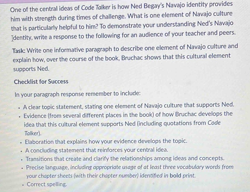 One of the central ideas of Code Talker is how Ned Begay's Navajo identity provides 
him with strength during times of challenge. What is one element of Navajo culture 
that is particularly helpful to him? To demonstrate your understanding Ned's Navajo 
Identity, write a response to the following for an audience of your teacher and peers. 
Task: Write one informative paragraph to describe one element of Navajo culture and 
explain how, over the course of the book, Bruchac shows that this cultural element 
supports Ned. 
Checklist for Success 
In your paragraph response remember to include: 
A clear topic statement, stating one element of Navajo culture that supports Ned. 
Evidence (from several different places in the book) of how Bruchac develops the 
idea that this cultural element supports Ned (including quotations from Code 
Talker). 
Elaboration that explains how your evidence develops the topic. 
A concluding statement that reinforces your central idea. 
Transitions that create and clarify the relationships among ideas and concepts. 
Precise language, including appropriate usage of at least three vocabulary words from 
your chapter sheets (with their chapter number) identifed in bold print. 
Correct spelling.