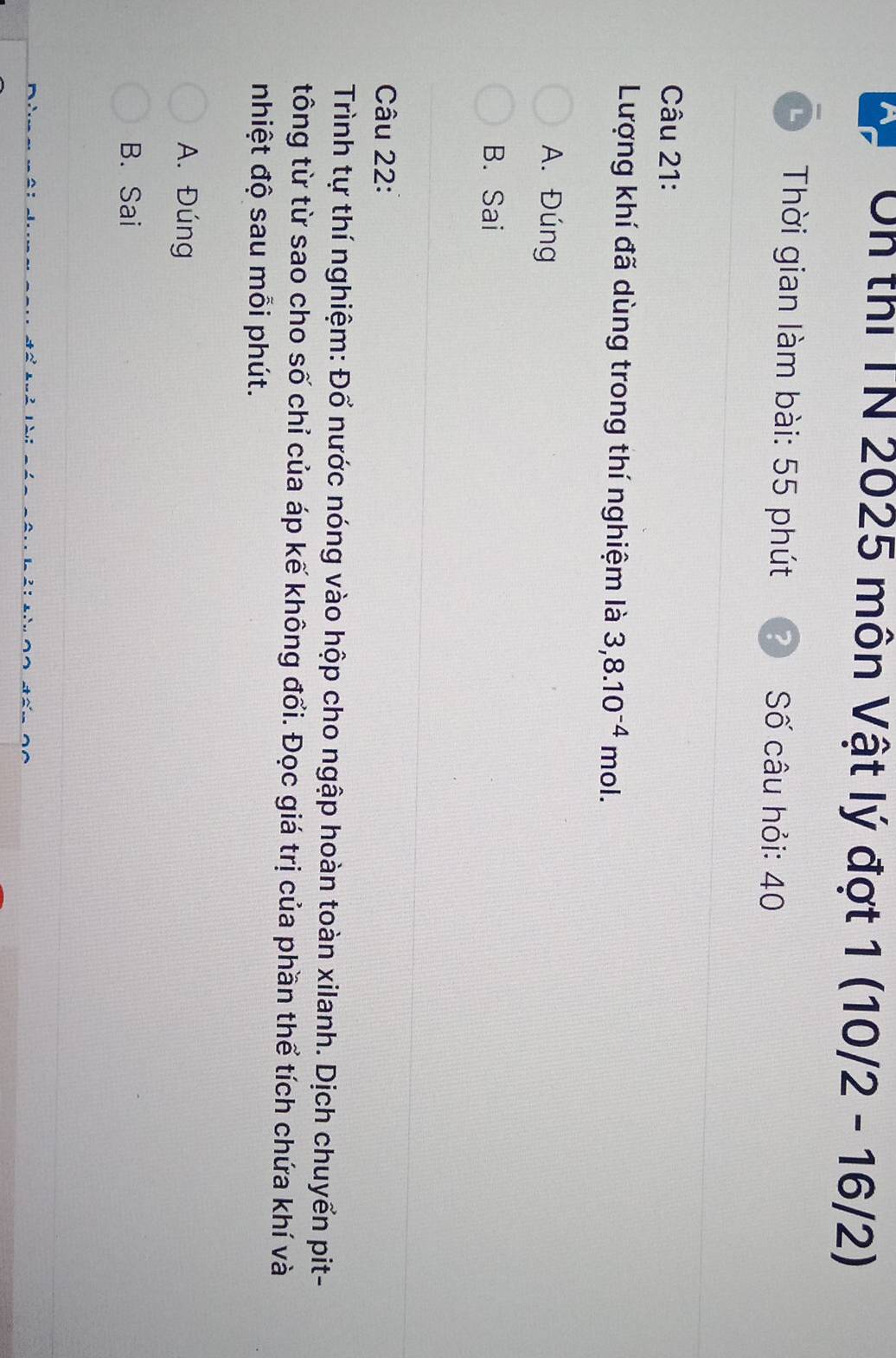 、 Un thi TN 2025 môn Vật lý đợt 1(10/2-16/2)
Thời gian làm bài: 55 phút Số câu hỏi: 40
Câu 21:
Lượng khí đã dùng trong thí nghiệm là 3, 8.10^(-4) mol.
A. Đúng
B. Sai
Câu 22:
Trình tự thí nghiệm: Đổ nước nóng vào hộp cho ngập hoàn toàn xilanh. Dịch chuyển pit-
tông từ từ sao cho số chỉ của áp kế không đổi. Đọc giá trị của phần thể tích chứa khí và
nhiệt độ sau mỗi phút.
A. Đúng
B. Sai