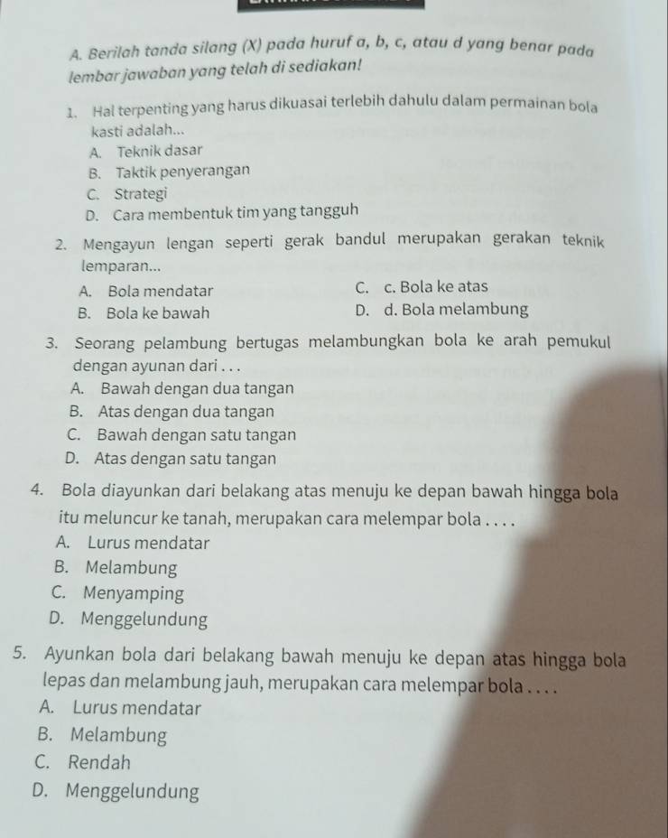 Berilah tanda silang (X) pada huruf a, b, c, atau d yang benar pada
lembar jawaban yang telah di sediakan!
1. Hal terpenting yang harus dikuasai terlebih dahulu dalam permainan bola
kasti adalah...
A. Teknik dasar
B. Taktik penyerangan
C. Strategi
D. Cara membentuk tim yang tangguh
2. Mengayun lengan seperti gerak bandul merupakan gerakan teknik
lemparan...
A. Bola mendatar C. c. Bola ke atas
B. Bola ke bawah D. d. Bola melambung
3. Seorang pelambung bertugas melambungkan bola ke arah pemukul
dengan ayunan dari . . .
A. Bawah dengan dua tangan
B. Atas dengan dua tangan
C. Bawah dengan satu tangan
D. Atas dengan satu tangan
4. Bola diayunkan dari belakang atas menuju ke depan bawah hingga bola
itu meluncur ke tanah, merupakan cara melempar bola . . . .
A. Lurus mendatar
B. Melambung
C. Menyamping
D. Menggelundung
5. Ayunkan bola dari belakang bawah menuju ke depan atas hingga bola
lepas dan melambung jauh, merupakan cara melempar bola . . . .
A. Lurus mendatar
B. Melambung
C. Rendah
D. Menggelundung