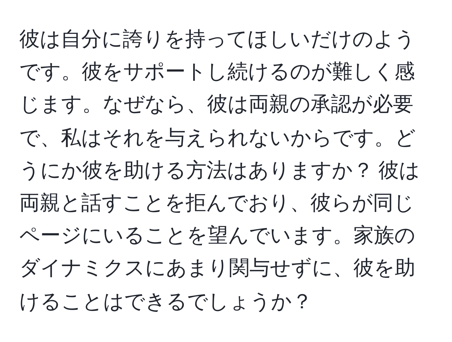 彼は自分に誇りを持ってほしいだけのようです。彼をサポートし続けるのが難しく感じます。なぜなら、彼は両親の承認が必要で、私はそれを与えられないからです。どうにか彼を助ける方法はありますか？ 彼は両親と話すことを拒んでおり、彼らが同じページにいることを望んでいます。家族のダイナミクスにあまり関与せずに、彼を助けることはできるでしょうか？