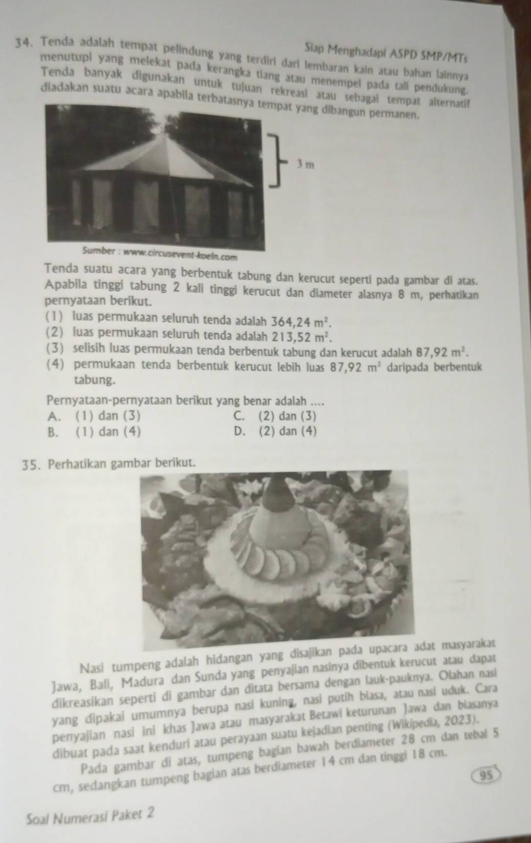 Siap Menghadapi ASPD SMP/MTs
34. Tenda adalah tempat pelindung yang terdiri dari lembaran kain atau bahan lainnya
menutupi yang melekat pada kerangka tiang atau menempel pada tall pendukung.
Tenda banyak digunakan untuk tujuan rekreasi atau sebagai tempat alternatíif
diadakan suatu acara apabila tebangun permanen.
ln.com
Tenda suatu acara yang berbentuk tabung dan kerucut seperti pada gambar di atas.
Apabila tinggi tabung 2 kali tinggi kerucut dan diameter alasnya 8 m, perhatikan
pernyataan berikut.
(1) luas permukaan seluruh tenda adalah 364,24m^2.
(2) luas permukaan seluruh tenda adalah 213,52m^2.
(3) selisih luas permukaan tenda berbentuk tabung dan kerucut adalah 87,92m^2.
(4) permukaan tenda berbentuk kerucut lebih luas 87,92m^2 daripada berbentuk
tabung.
Pernyataan-pernyataan berikut yang benar adalah ....
A. (1) dan (3) C. (2) dan (3)
B. (1) dan (4) D. (2) dan (4)
35. Perhatikan g
Nasi tumpeng adalah hidangan yang dt masyarakat
Jawa, Bali, Madura dan Sunda yang penyajian nasinya dibentuk kerucut atau dapat
dikreasikan seperti di gambar dan ditata bersama dengan lauk-pauknya. Olahan nasi
yang dipakai umumnya berupa nasi kuning, nasi putih biasa, atau nasi uduk. Cara
penyajian nasi ini khas Jawa atau masyarakat Betawi keturunan Jawa dan biasanya
dibuat pada saat kenduri atau perayaan suatu kejadian penting (Wikipedia, 2023).
Pada gambar di atas, tumpeng bagian bawah berdiameter 28 cm dan tebal 5
cm, sedangkan tumpeng bagian atas berdiameter 14 cm dan tinggi 18 cm.
95
Soal Numerasi Paket 2