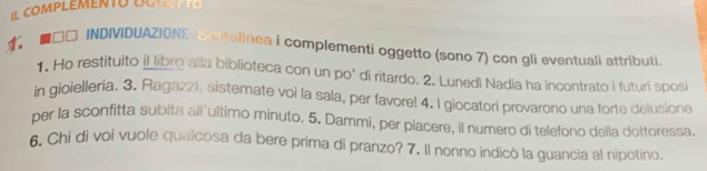 □□ INDIVIDUAZIONE Snttolinea i complementi oggetto (sono 7) con gli eventuali attributi. 
1. Ho restituito i_libro alla biblioteca con un po' di ritardo. 2. Lunedi Nadia ha incontrato i futuri sposi 
in gioielleria. 3. Ragazzi, sistemate voi la sala, per favore! 4. I giocatori provarono una forte delusione 
per la sconfitta subita all'ultimo minuto. 5. Dammi, per piacere, il numero di telefono della dottoressa. 
6, Chi di voi vuole quaicosa da bere prima di pranzo? 7. Il nonno indicò la guancia al nipotino.