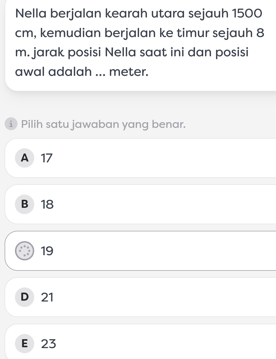 Nella berjalan kearah utara sejauh 1500
cm, kemudian berjalan ke timur sejauh 8
m. jarak posisi Nella saat ini dan posisi
awal adalah ... meter.
i Pilih satu jawaban yang benar.
A 17
B 18
19
D 21
E 23