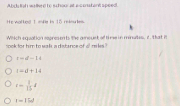 Abduliah walked to school at a constant speed.
He walked 1 mile im 15 mimutes.
Which equation represents the amount of time in minules, tthat it
took for him to walk a distance of a miles?
t=d-14
r=d+14
t= 1/15 d
t=15d