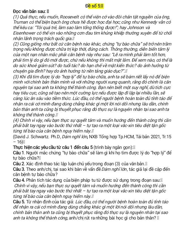 Đề số 5:Đ
Đọc văn bản sau: Đ
(1) Quả thực, nếu muốn, Roosevelt có thể viện cớ vào đôi chân tật nguyền của ông,
Truman có thể biện bạch ông chưa hề được học đại học; cũng như Kennedy vẫn có
thể kêu ca: "Tôi quá trẻ, làm sao làm tổng thống được!"; hay Johnson và
Eisenhower có thể vịn vào những cơn đau tim khủng khiếp thường xuyên để từ chối
nhận lãnh trọng trách quốc gia.
(2) Cũng giống như bất cứ căn bệnh nào khác, chứng “tự bào chữa” sẽ trở nên trầm
trọng nếu không được chữa trị kịp thời, đúng cách. Thông thường, diễn biến tâm lý
của một nạn nhân mắc phải căn bệnh này như sau: "Lẽ ra mình phải làm tốt hơn,
phải tìm lý do gì đó mới được, chứ nếu không thì mất mặt lầm. Để xem nào, có thể là
do sức khoẻ giảm sút? do tuổi tác? do hạn chế về mặt kiến thức? do ảnh hưởng từ
chuyện gia đình? hay do ảnh hưởng từ nền tảng giáo dục?".Đ
(3) Khi đã tìm được lý do "hợp lý" để tự bào chữa, anh ta sẽ bám riết lấy nó để biện
minh với chính bản thân mình và với những người xung quanh, rằng đó chính là căn
nguyên tại sao anh ta không thể thành công. Bạn nên biết một suy nghĩ, dù tích cực
hay tiêu cực, cũng sẽ tạo nên một cường lực nếu được lặp đi lặp lại nhiều lần, sẽ
càng lúc ăn sâu vào tiềm thức. Lúc đầu, có thể người bệnh hoàn toàn đủ tính táo để
nhận ra cái cớ mình đang dùng chẳng khác gì một lời nói dối nhưng lâu dần, chính
bản thân anh ta cũng bị thuyết phục rằng đó thực sự là nguyên nhân tại sao anh ta
không thể thành công.
(4) Chính vì vậy, nếu bạn thực sự quyết tâm và muốn hướng đến thành công thì cần
phải bắt tay ngay vào bước thứ nhất − tự tạo ra một loại vắc-xin tiêu diệt tận gốc
từng tế bào của căn bệnh nguy hiểm này.
(David J. Schwartz. Ph.D, Dám nghĩ lớn, NXB Tổng hợp Tp.HCM, Tái bản 2021, Tr.15
- 16)⊥
Thực hiện các yêu cầu từ câu 1 đến câu 5 (trình bày ngắn gọn):   .
Câu 1. Người mắc chứng ''tự bào chữa'' sẽ làm gì khi họ tìm được lý do ''hợp lý'' để
tự bào chữa?₹
Câu 2. Xác định thao tác lập luận chủ yếu trong đoạn (3) của văn bản.₹
Câu 3. Theo anh/chị, tại sao khi bàn về vấn đề Dám nghĩ lớn, tác giả lại đề cập đến
căn bệnh tự bào chữa?
Câu 4. Phân tích tác dụng của biện pháp tu từ được sử dụng trong đoạn sau:Đ
Chính vì vậy, nếu bạn thực sự quyết tâm và muốn hướng đến thành công thì cần
phải bắt tay ngay vào bước thứ nhất − tự tạo ra một loại vắc-xin tiêu diệt tận gốc
từng tế bào của căn bệnh nguy hiểm này.
Câu 5. Từ nhận định của tác giả: Lúc đầu, có thế người bệnh hoàn toàn đủ tỉnh táo
để nhận ra cái cớ mình đang dùng chẳng khác gì một lời nói dối nhưng lâu dần,
chính bản thân anh ta cũng bị thuyết phục rằng đó thực sự là nguyên nhân tại sao
anh ta không thể thành công, anh/chị rút ra những bài học gì cho bản thân? Ô