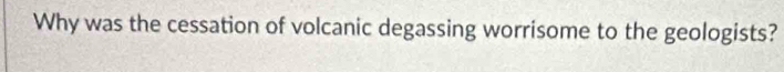 Why was the cessation of volcanic degassing worrisome to the geologists?