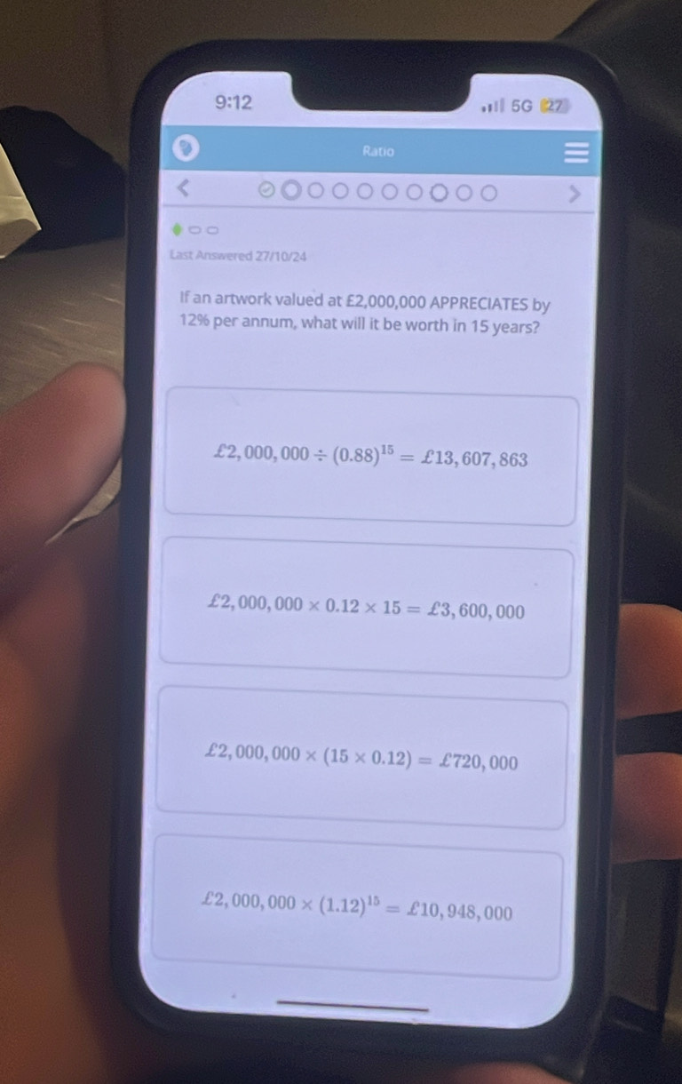 9:12 , 5G (27)
Ratio
Last Answered 27/10/24
If an artwork valued at £2,000,000 APPRECIATES by
12% per annum, what will it be worth in 15 years?
£2,000,000/ (0.88)^15=£13,607,863
£2,000,000* 0.12* 15=£3,600,000
£2,000,000* (15* 0.12)=£720,000
£2,000,000* (1.12)^15=£10,948,000