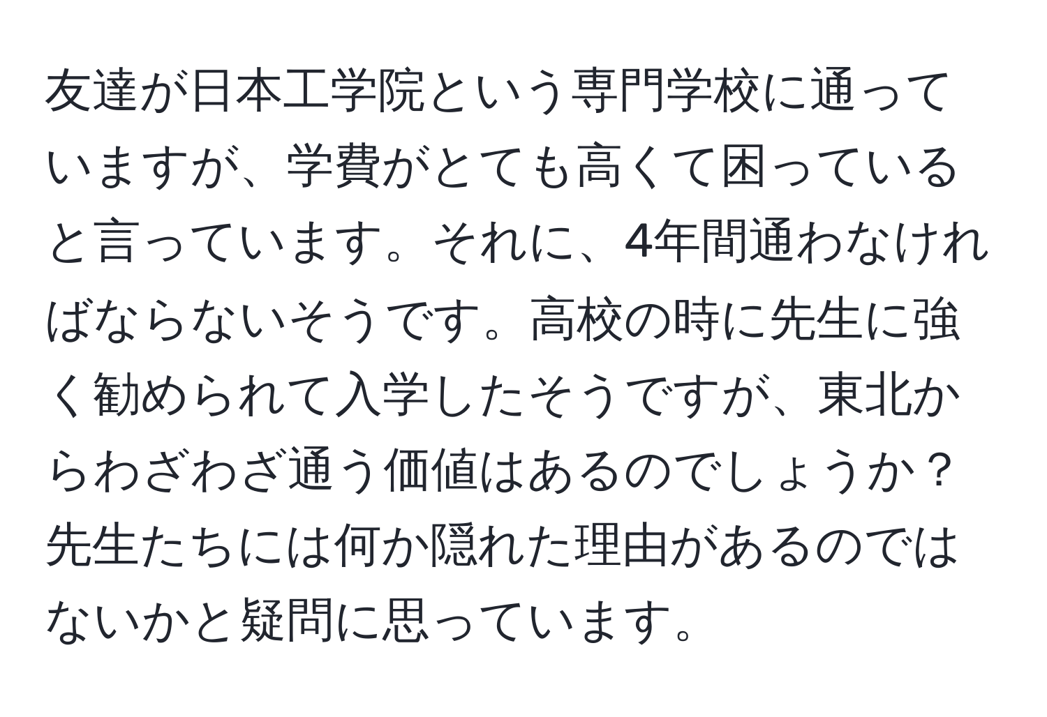 友達が日本工学院という専門学校に通っていますが、学費がとても高くて困っていると言っています。それに、4年間通わなければならないそうです。高校の時に先生に強く勧められて入学したそうですが、東北からわざわざ通う価値はあるのでしょうか？先生たちには何か隠れた理由があるのではないかと疑問に思っています。