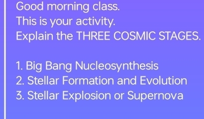 Good morning class. 
This is your activity. 
Explain the THREE COSMIC STAGES. 
1. Big Bang Nucleosynthesis 
2. Stellar Formation and Evolution 
3. Stellar Explosion or Supernova