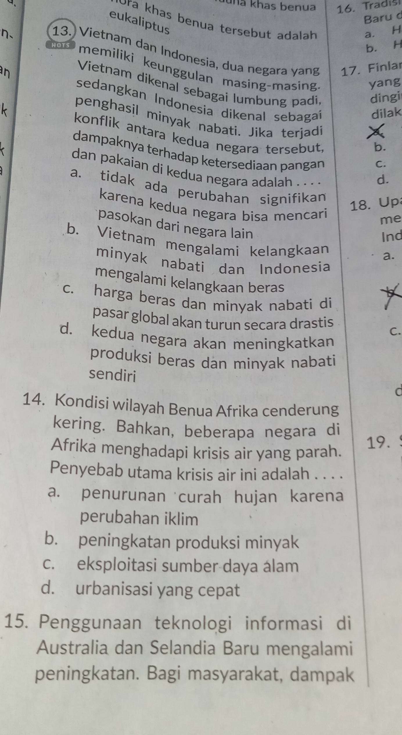 uhã khas benua
Baru d
η、 16. Tradis
eukaliptus
ʊra khas benua tersebut adalah
a. H
b. H
13. Vietnam dan Indonesia, dua negara yang 17. Finlar
memiliki keunggulan masing-masing
n
yang
Vietnam dikenal sebagai lumbung padi
dingi
sedangkan Indonesia dikenal sebagaí
dilak
penghasil minyak nabati. Jika terjadi
k konflik antara kedua negara tersebut
b.
dampaknya terhadap ketersediaan pangan
C.
dan pakaian di kedua negara adalah .. . .
d.
a. tidak ada perubahan signifikan
karena kedua negara bisa mencari
18. Up
me
pasokan dari negara lain a.
Ind
b. Vietnam mengalami kelangkaan
minyak nabati dan Indonesia
mengalami kelangkaan beras
c. harga beras dan minyak nabati di
9
pasar global akan turun secara drastis
C.
d. kedua negara akan meningkatkan
produksi beras dan minyak nabati
sendiri
d
14. Kondisi wilayah Benua Afrika cenderung
kering. Bahkan, beberapa negara di
Afrika menghadapi krisis air yang parah. 19.
Penyebab utama krisis air ini adalah . . . .
a. penurunan curah hujan karena
perubahan iklim
b. peningkatan produksi minyak
c. eksploitasi sumber daya álam
d. urbanisasi yang cepat
15. Penggunaan teknologi informasi di
Australia dan Selandia Baru mengalami
peningkatan. Bagi masyarakat, dampak