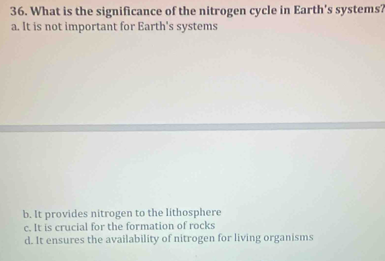 What is the significance of the nitrogen cycle in Earth's systems?
a. It is not important for Earth's systems
b. It provides nitrogen to the lithosphere
c. It is crucial for the formation of rocks
d. It ensures the availability of nitrogen for living organisms