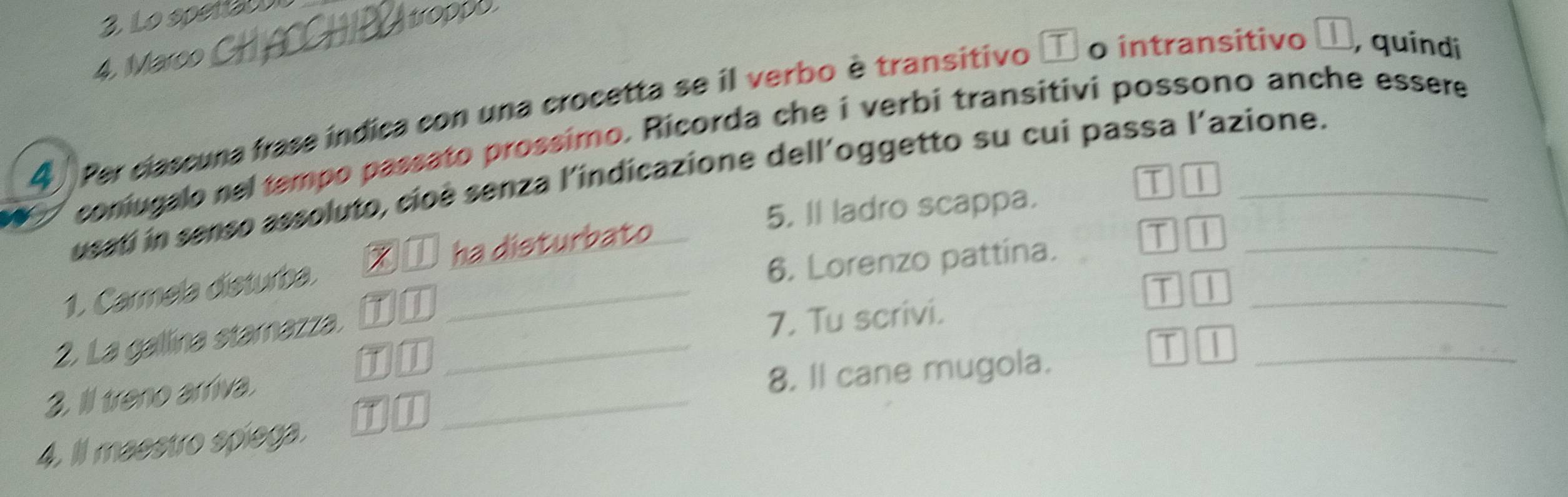 Lo spera 
trop 
4, Marco 
4 Per clascuna frase indica con una crocetta se il verbo è transitivo o intransitivo D, quíndi 
coniugalo rel tempo passato prossimo. Ricorda che i verbi transitivi possono anche essere 
usatí in senso assoluto, cioè senza l'indicazione dell’oggetto su cui passa l'azione. 
T 
5. Il ladro scappa. 
ha disturbato T 
1. Carmela disturba._ 
6. Lorenzo pattína. 
2. La gallina stamazza. on_ 
T1_ 
7. Tu scrivi. 
TI 
2. Ill treno arriva._ 
8. ll cane mugola._ 
T | 
4. ll maestro spiega. TI