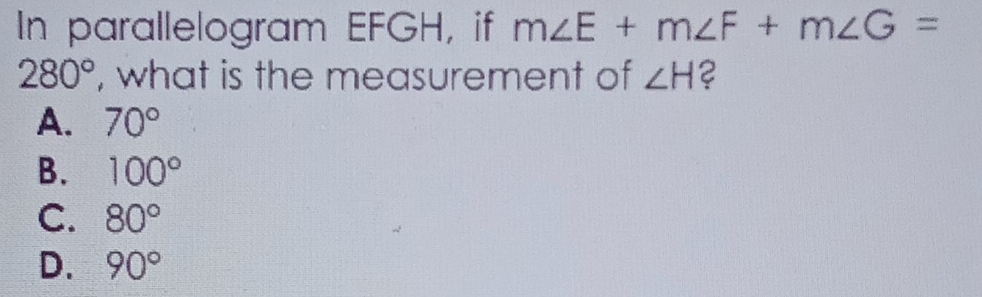 In parallelogram EFGH, if m∠ E+m∠ F+m∠ G=
280° , what is the measurement of ∠ H 2
A. 70°
B. 100°
C. 80°
D. 90°