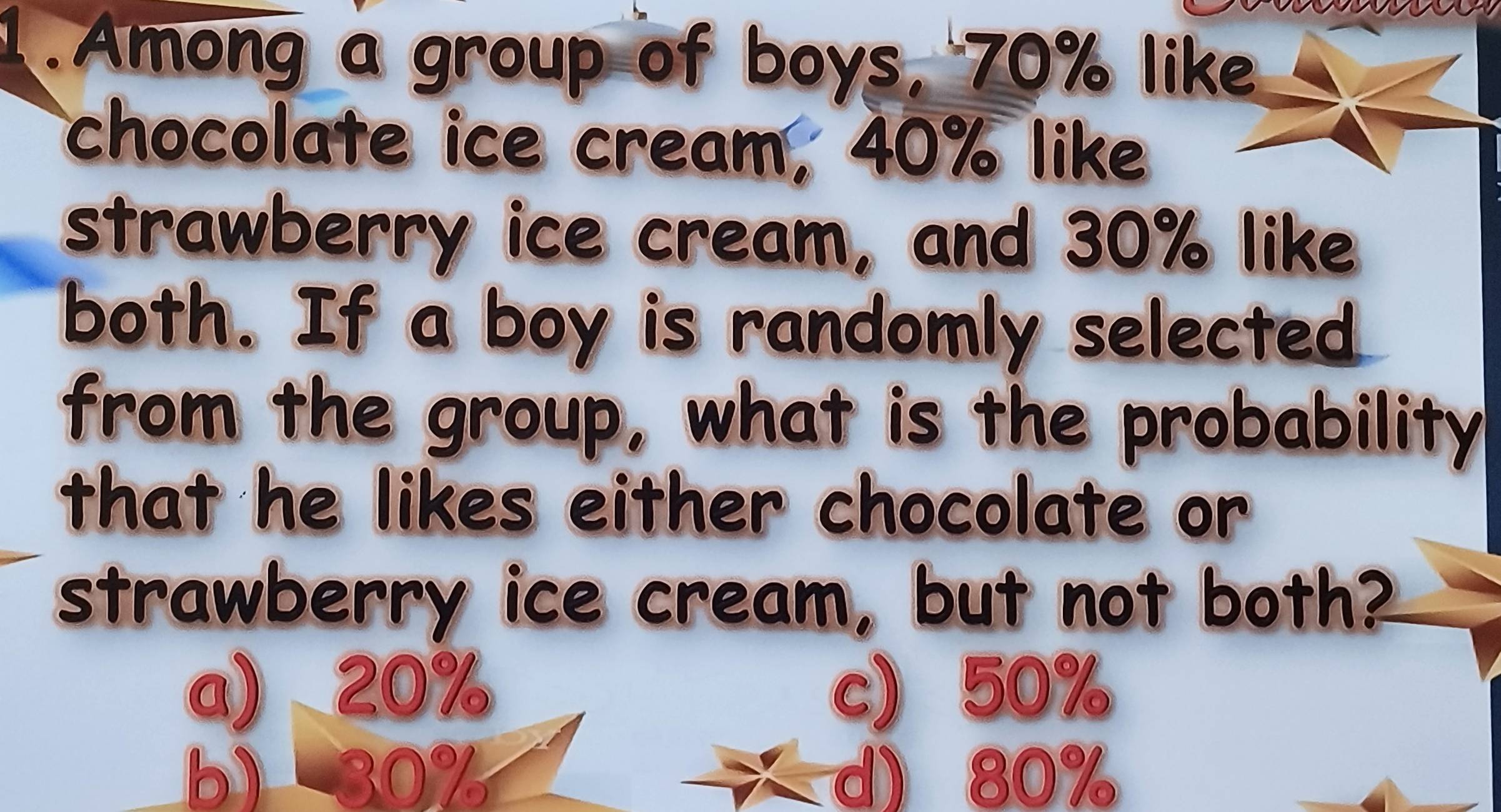 Among a group of boys, 70% like
chocolate ice cream, 40% like
strawberry ice cream, and 30% like
both. If a boy is randomly selected
from the group, what is the probability
that he likes either chocolate or
strawberry ice cream, but not both?
a) 20% c) 50%
b) 30% d) 80%