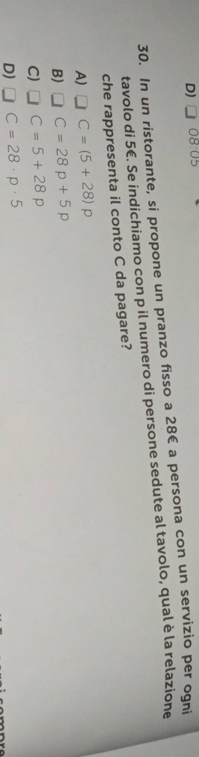 D) 08: US
30. In un ristorante, si propone un pranzo fisso a 28€ a persona con un servizio per ogni
tavolo di 5€. Se indichiamo con p il numero di persone sedute al tavolo, qual è la relazione
che rappresenta il conto C da pagare?
A) C=(5+28)p
B) C=28p+5p
C) C=5+28p
D) C=28· p· 5