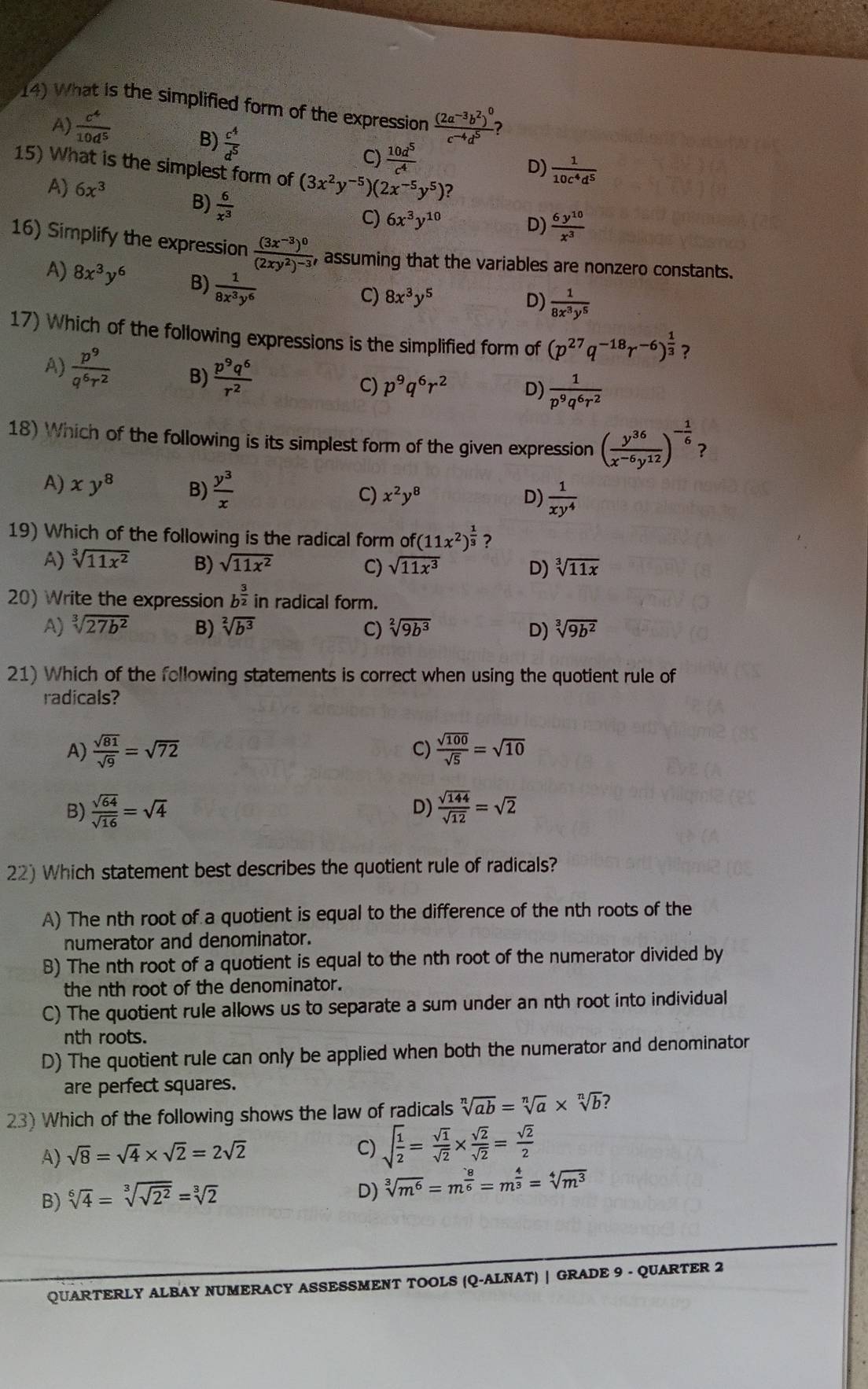 What is the simplified form of the expression frac (2a^(-3)b^2)^0c^(-4)d^5 2
A)  c^4/10d^5 
B)  c^4/d^5  D)  1/10c^4d^5 
C)  10d^5/c^4 
15) What is the simplest form of (3x^2y^(-5))( (2x^(-5)y^5)?
A) 6x^3  6y^(10)/x^3 
B)  6/x^3 
C) 6x^3y^(10)
D)
16) Simplify the expression frac (3x^(-3))^0(2xy^2)^-3 , assuming that the variables are nonzero constants.
A) 8x^3y^6 B)  1/8x^3y^6 
C) 8x^3y^5 D)  1/8x^3y^5 
17) Which of the following expressions is the simplified form of (p^(27)q^(-18)r^(-6))^ 1/3  ?
A)  p^9/q^6r^2  B)  p^9q^6/r^2 
C) p^9q^6r^2 D)  1/p^9q^6r^2 
18) Which of the following is its simplest form of the given expression ( y^(36)/x^(-6)y^(12) )^- 1/6  ?
A) xy^8 B)  y^3/x  C) x^2y^8
D)  1/xy^4 
19) Which of the following is the radical form C f(11x^2)^ 1/3  ?
A) sqrt[3](11x^2) B) sqrt(11x^2) C) sqrt(11x^3) D) sqrt[3](11x)
20) Write the expression b^(frac 3)2 in radical form.
A) sqrt[3](27b^2) B) sqrt[2](b^3) C) sqrt[2](9b^3) D) sqrt[3](9b^2)
21) Which of the following statements is correct when using the quotient rule of
radicals?
A)  sqrt(81)/sqrt(9) =sqrt(72) C)  sqrt(100)/sqrt(5) =sqrt(10)
D)
B)  sqrt(64)/sqrt(16) =sqrt(4)  sqrt(144)/sqrt(12) =sqrt(2)
22) Which statement best describes the quotient rule of radicals?
A) The nth root of a quotient is equal to the difference of the nth roots of the
numerator and denominator.
B) The nth root of a quotient is equal to the nth root of the numerator divided by
the nth root of the denominator.
C) The quotient rule allows us to separate a sum under an nth root into individual
nth roots.
D) The quotient rule can only be applied when both the numerator and denominator
are perfect squares.
23) Which of the following shows the law of radicals sqrt[n](ab)=sqrt[n](a)* sqrt[n](b) ?
A) sqrt(8)=sqrt(4)* sqrt(2)=2sqrt(2)
C) sqrt(frac 1)2= sqrt(1)/sqrt(2) *  sqrt(2)/sqrt(2) = sqrt(2)/2 
B) sqrt[6](4)=sqrt[3](sqrt 2^2)=sqrt[3](2)
D) sqrt[3](m^6)=m^(frac 8)6=m^(frac 4)3=sqrt[4](m^3)
QUARTERLY ALBAY NUMERACY ASSESSMENT TOOLS (Q-ALNAT) | GRADE 9 - QUARTER 2