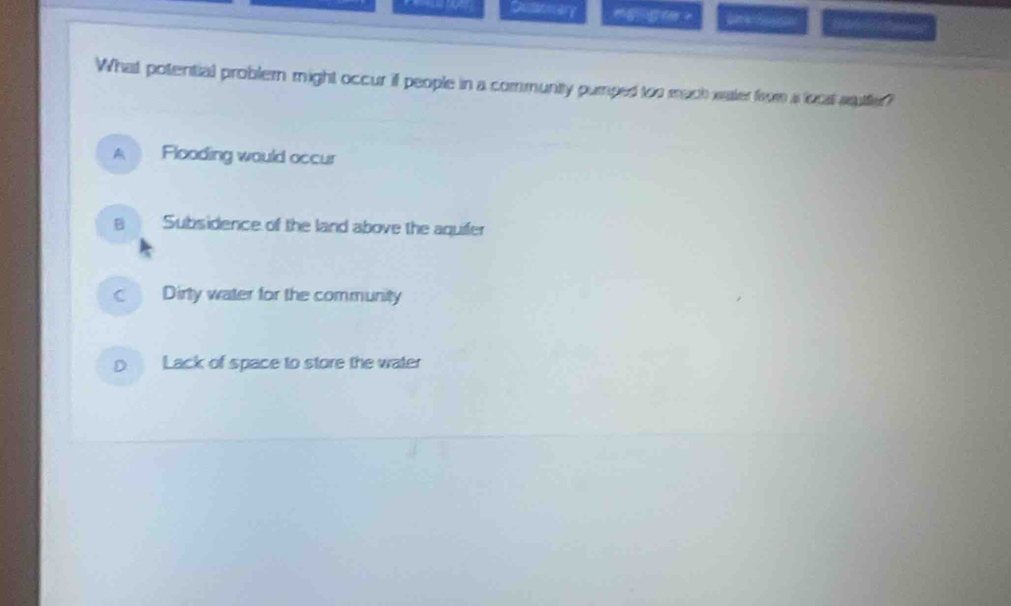 Dumonery L 
What potential problern might occur if people in a community pumped too mach sater from as locat sutter?
A Flooding would occur
B Subsidence of the land above the aquifer
Dirty water for the community
D Lack of space to store the water