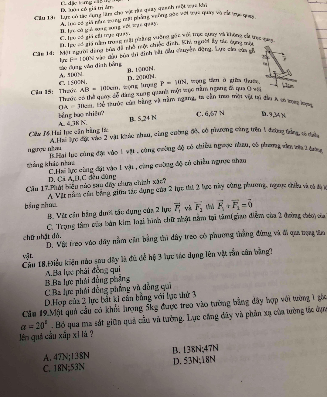 C. đặc trưng chó độ
D. luôn có giá trị âm.
Câu 13: Lực có tác dụng làm cho vật rắn quay quanh một trục khi
A. lực có giá nằm trong mặt phẳng vuông góc với trục quay và cắt trục quay.
B. lực có giá song song với trục quay.
C. lực có giá cắt trục quay.
D. lực có giá nằm trong mặt phẳng vuông góc với trục quay và không cắt trục quay.
Câu 14: Một người dùng búa để nhổ một chiếc đinh. Khi người ấy tác dụng một
lựrc F=100N vào đầu búa thì đinh bắt đầu chuyền động. Lực cản của gỗ
tác dụng vào đinh bằng
A. 500N. B. 1000N.
C. 1500N. D. 2000N.
Câu 15:  Thước AB=100cm , trọng lượng P=10N , trọng tâm ở giữa thước.
Thước có thể quay dễ dàng xung quanh một trục nằm ngang đi qua O với
OA=30cm. Để thước cân bằng và nằm ngang, ta cần treo một vật tại đầu A có trọng lượng
bằng bao nhiêu? C. 6,67 N D. 9,34 N
A. 4,38 N. B. 5,24 N
Câu 16.Hai lực cân bằng là:
A.Hai lực đặt vào 2 vật khác nhau, cùng cường độ, có phương cùng trên 1 đường thắng, có chiều
ngược nhau
B.Hai lực cùng đặt vào 1 vật , cùng cường độ có chiều ngược nhau, có phương nằm trên 2 đường
thắng khác nhau
C.Hai lực cùng đặt vào 1 vật , cùng cường độ có chiều ngược nhau
D. Cả A,B,C đều đúng
Câu 17.Phát biểu nào sau đây chưa chính xác?
A.Vật nằm cân bằng giữa tác dụng của 2 lực thì 2 lực này cùng phương, ngược chiều và có độ lớ
bằng nhau. thì vector F_1+vector F_2=vector 0
B. Vật cân bằng dưới tác dụng của 2 lực vector F_1 và vector F_2
C. Trọng tâm của bản kim loại hình chữ nhật nằm tại tâm(giao điểm của 2 đường chéo) của
chữ nhật đó.
D. Vật treo vào dây nằm cân bằng thì dây treo có phương thằng đứng và đi qua trọng tâm
vật.
Câu 18.Điều kiện nào sau đây là đủ để hệ 3 lực tác dụng lên vật rắn cân bằng?
A.Ba lực phải đồng qui
B.Ba lực phải đồng phẳng
C.Ba lực phải đồng phẳng và đồng qui
D.Hợp của 2 lực bất kì cân bằng với lực thứ 3
Câu 19.Một quả cầu có khối lượng 5kg được treo vào tường bằng dây hợp với tường l góc
alpha =20°. Bỏ qua ma sát giữa quả cầu và tường. Lực căng dây và phản xạ của tường tác dụng
lên quả cầu xấp xỉ là ?
A. 47N;138N B. 138N;47N
C. 18N;53N D. 53N;18N