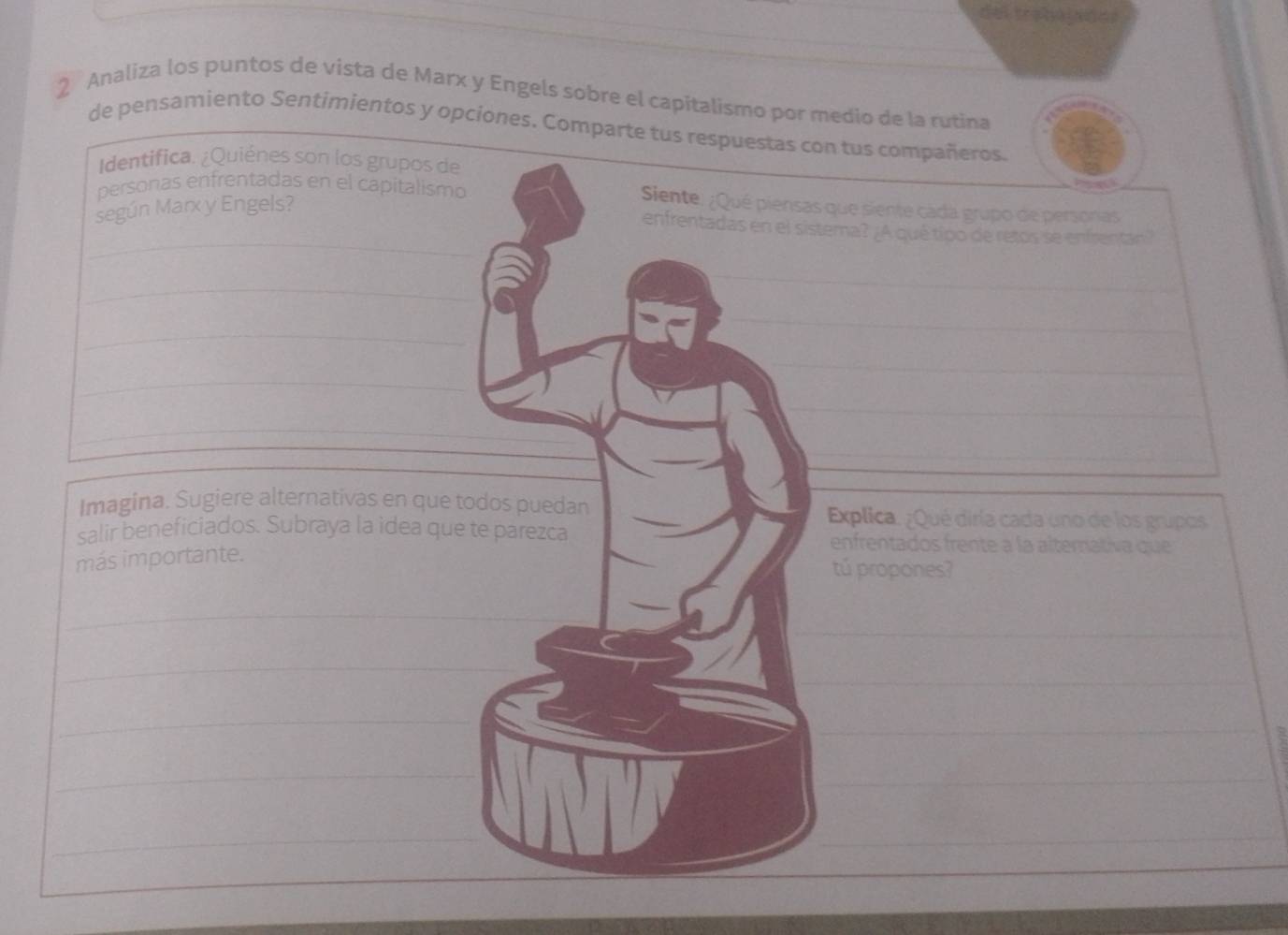 Analiza los puntos de vista de Marx y Engels sobre el capitalismo por medio de la rutina 
de pensamiento Sentimientos y opciones. Comparte tus resn tus compañeros. 
Identifica. ¿Quiénes son los grupos de 
personas enfrentadas en el capitalism que siente cada grupo de personas 
según Marx y Engels? 
_ 
ema? ¿A qué típo de retos se enfrentán? 
_ 
_ 
_ 
_ 
Imagina. Sugiere alternativas en que Explica. ¿Qué diría cada uno de los grupos 
salir beneficiados. Subraya la idea quenfrentados frente à la alternativa que 
más importante. 
tú propones? 
_ 
_ 
_ 
_ 
_ 
_ 
_ 
_ 
_ 
_ 
_