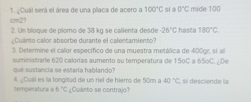 ¿Cuál será el área de una placa de acero a 100°C si a 0°C mide 100
cm2? 
2. Un bloque de plomo de 38 kg se calienta desde -26°C hasta 180°C. 
¿Cuánto calor absorbe durante el calentamiento? 
3. Determine el calor específico de una muestra metálica de 400gr, si al 
suministrarle 620 calorías aumento su temperatura de 15oC a 65oC, ¿De 
que sustancia se estaría hablando? 
4. ¿Cuál es la longitud de un riel de hierro de 50m a 40°C , si desciende la 
temperatura a 6°C ¿Cuánto se contrajo?