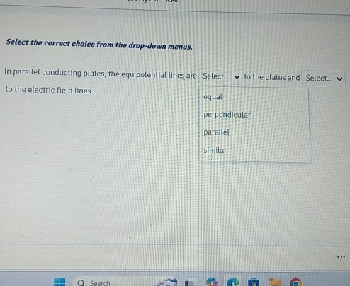 Select the correct choice from the drop-down menus.
In parallel conducting plates, the equipotential lines are Select... to the plates and Select...
to the electric field lines.
equal
perpendicular
paralle[
similar
T/T
Search