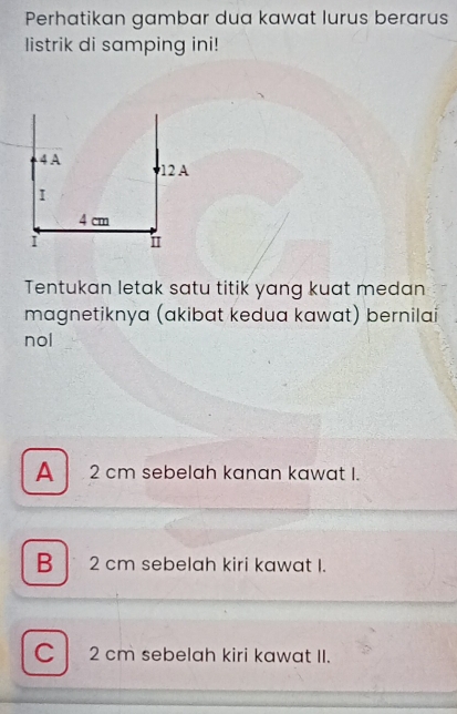 Perhatikan gambar dua kawat lurus berarus
listrik di samping ini!
Tentukan letak satu titik yang kuat medan
magnetiknya (akibat kedua kawat) bernilai
nol
A 2 cm sebelah kanan kawat I.
B 2 cm sebelah kiri kawat I.
C 2 cm sebelah kiri kawat II.