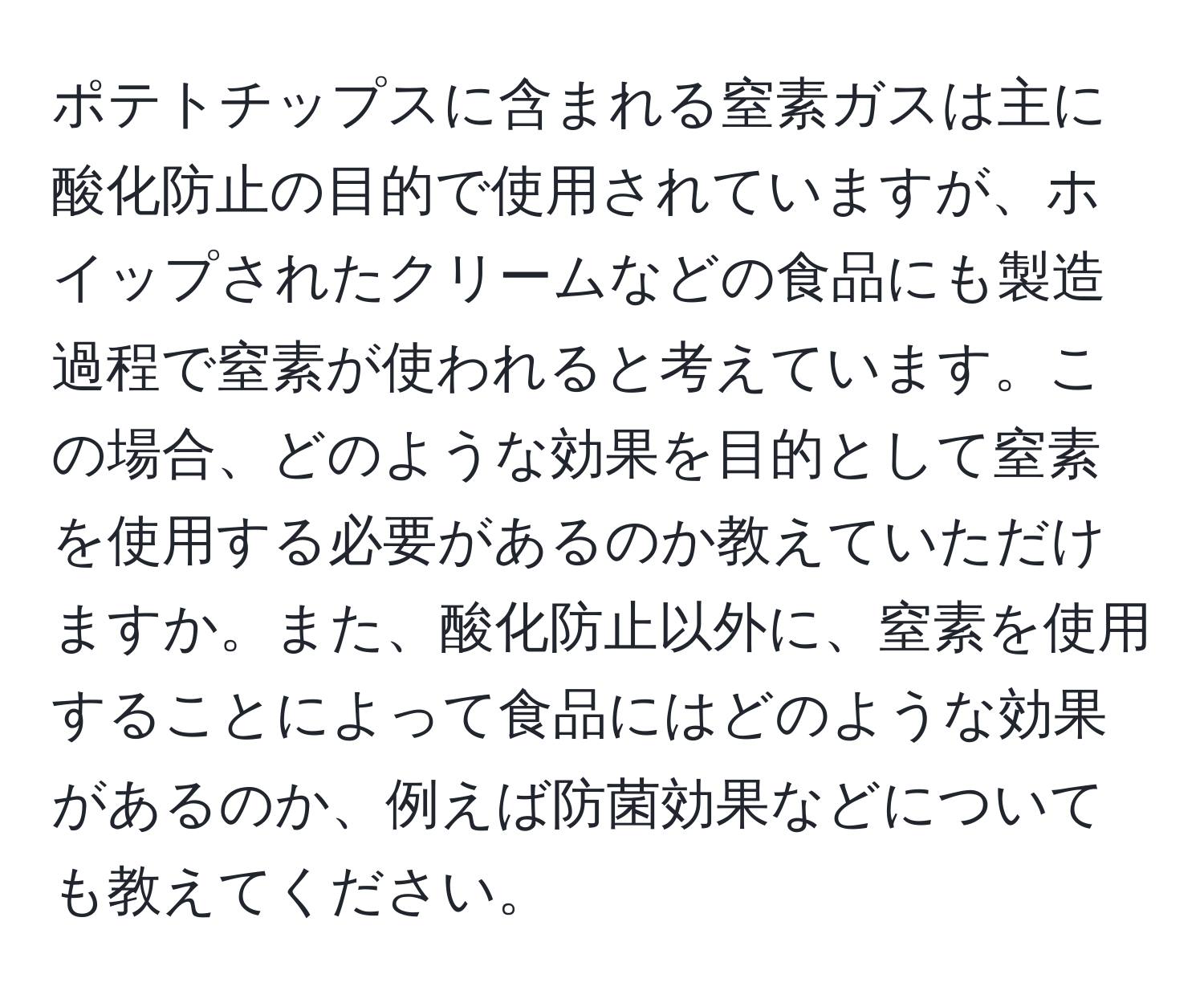 ポテトチップスに含まれる窒素ガスは主に酸化防止の目的で使用されていますが、ホイップされたクリームなどの食品にも製造過程で窒素が使われると考えています。この場合、どのような効果を目的として窒素を使用する必要があるのか教えていただけますか。また、酸化防止以外に、窒素を使用することによって食品にはどのような効果があるのか、例えば防菌効果などについても教えてください。