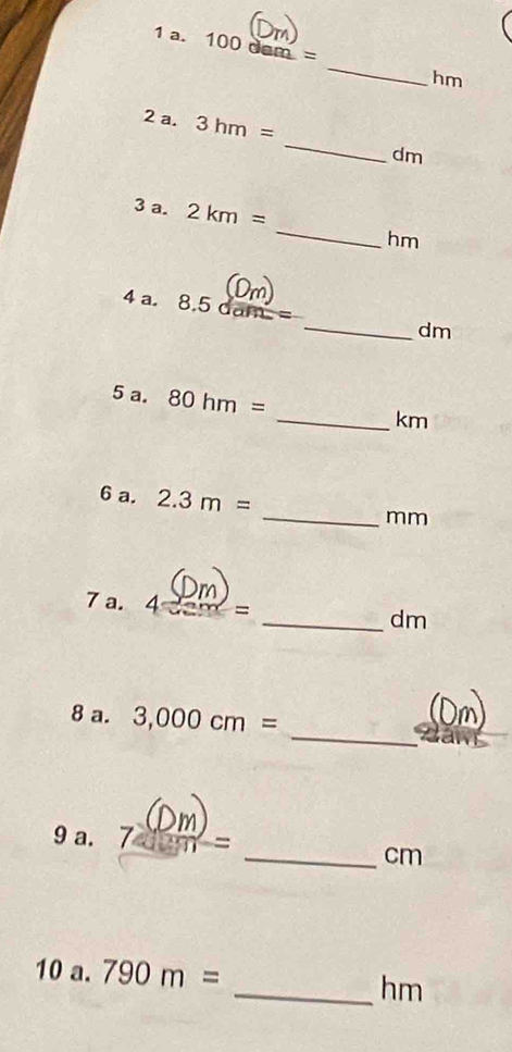 100 dam = _ hm
2 a. 3hm= _ dm
_ 
3 a. 2km=
hm
4 a. 8.5dam= _ dm
5 a. 80hm=
_ km
6 a. 2.3m= _ mm
7 a. 4cem=
_ dm
_ 
8 a. 3,000cm=
9 a. 7 m ~ 
_cm 
10 a. 790m=
_hm