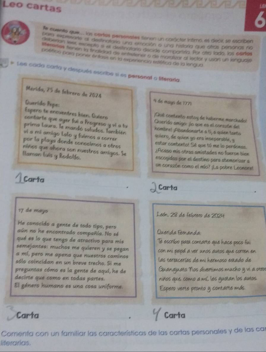 Leo cartas
LE
6
Te euente que... las cartas persorates tienen un carácter íntimo, es decir se escriben
a bato expresarte al desfinatario una emoción o una historia que otras personas no
defoerían tenx excepto sí el destinatario decide compartirta. Por otro tado, las cartas
lereres fienen la finalidad de entreitener o de moralizar al lector y usan un lenguaje
poético para poner entass en la experencia estética de la lengua.
* Lee cada carta y después escribe sí es personal o literaria.
Mérida, 25 de febrero de 2024 4 de mayo de 1771
Querido Pepe:
¡Qué contento estoy de haberme marchadol
Espero te encuentres bien. Quiero  Querido amigo: jo que es el corazón del
contarte que ayer fui a Progreso y vi a tu hombrel ;Abandonarte a tí, a quien tanto
prima laura. Te mandó saludos, También quiero, de quien yo era inseparable, y
ví a mí amigo lalo y fuimos a correr
por la playa donde conocimos a otros
estar contento! Sé que tó me lo perdonas.
niños que ahora son nuestros amigos. Se ;Acaso mís otras amistades no fueron bien
llaman luis y Rodolfo. escogidas por el destino para atemorizar a
un corazón como el mío? ¡La pobre Leonore!
4 Carta
Carta
17 de mayo León. 28 de febrero de 2024
He conocido a gente de todo tipo, pero
aún no he encontrado compañía. No sé  Querida Fernanda:
qué es lo que tengo de atractivo para mis Te escribo para contarte que hace poco fui
semejantes: muchos me quieren y se pegan con mi papá a ver unos autos que corten en
a mí, pero me apena que nuestros caminos las tertacerías de mi hermoso estado de
sólo coincidan en un breve trecho. Si me
preguntas cómo es la gente de aquí, he de Guanajuato Nos divertimos mucho y vi a otros
decirte que como en todas partes. niños que, como a mL les gustan los autos.
El género humano es una cosa uniforme.
Espero verte pronto y contarte más.
Carta Carta
. y
Comenta con un familiar las características de las cartas personales y de las car
literarias.