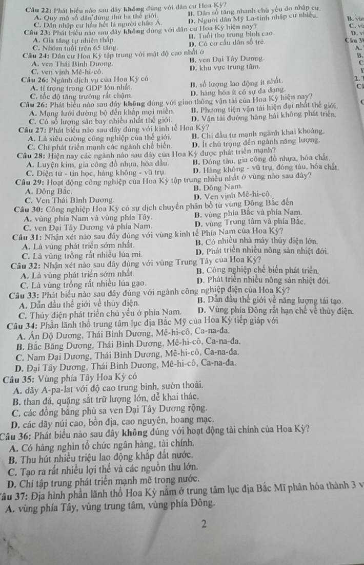 Phát biểu nào sau đây không đúng với dân cư Hoa Kỳ?
A. Quy mô số dân đứng thứ ba thể giới. B. Dân số tăng nhanh chủ yếu do nhập cư
C. Dân nhập cư hầu hết là người châu Á. D. Người dân Mỹ La-tinh nhập cư nhiều
B. vür
Câu 23: Phát biểu nào sau đây không dùng với dân cư Hoa Ký hiện nay?
C. vù
A. Gia tăng tự nhiên thấp B. Tuổi thọ trung bình cao D. v
C. Nhóm tuổi trên 65 tăng D. Có cơ cầu dân số trẻ Câu 38
A.
Câu 24: Dân cư Hoa Ký tập trung với mật độ cao nhất ớ
A. ven Thái Bình Dương B. ven Đại Tây Dương B.
C. ven vịnh Mê-hi-cô. D. khu vực trung tâm. C
Câu 26: Ngành dịch vụ của Hoa Kỳ có B. số lượng lao động ít nhất.
2.
A. tỉ trọng trong GDP lớn nhất.
C. tốc độ tăng trưởng rất chậm D. hàng hóa ít có sự đa dạng
C
Câu 26: Phát biểu nào sau đây không đúng với giao thông vận tải của Hoa Kỳ hiện nay?
A. Mạng lưới đường bộ đến khắp mọi miền B. Phương tiện vận tái hiện đại nhất thế giới
C. Có số lượng sân bay nhiều nhất thể giới. D. Vận tài đường hàng hải không phát triển
Cầu 27: Phát biểu nào sau đây đúng với kinh tế Hoa Kỳ?
A. Là siêu cường công nghiệp của thế giới. B. Chi đầu tư mạnh ngánh khai khoáng.
C. Chi phát triển mạnh các ngành chế biển D. Ít chủ trọng đến ngành năng lượng.
Cầu 28: Hiện nay các ngành nào sau đây của Hoa Kỳ được phát triển mạnh?
A. Luyện kim, gia công đồ nhựa, hóa đầu B. Đóng tàu, gia công đồ nhựa, hóa chất.
C. Điện tử - tin học, hàng không - vũ trụ D. Hàng không - vũ trụ, đóng tàu, hóa chất
Câu 29: Hoạt động công nghiệp của Hoa Kỳ tập trung nhiều nhất ở vùng nảo sau đây?
A. Đông Bắc. B. Đông Nam.
C. Ven Thái Bình Dương
D. Ven vịnh Mê-hi-cô.
Câu 30: Công nghiệp Hoa Kỳ có sự dịch chuyển phân bố từ vùng Đông Bắc đến
A. vùng phía Nam và vùng phía Tây. B. vùng phía Bắc và phía Nam.
C. ven Đại Tây Dương và phía Nam. D. vùng Trung tâm và phía Bắc.
Cầu 31: Nhận xét nào sau đây đúng với vùng kinh tế Phía Nam của Hoa Kỳ?
A. Là vùng phát triển sớm nhất. B. Có nhiều nhà máy thủy điện lớn.
C. Là vùng trồng rất nhiều lúa mì. D. Phát triển nhiều nông sản nhiệt đới.
Câu 32: Nhận xét nào sau đây đúng với vùng Trung Tây của Hoa Kỳ?
A. Là vùng phát triển sớm nhất B. Công nghiệp chế biến phát triển.
C. Là vùng trồng rất nhiều lúa gạo. D. Phát triển nhiều nông sản nhiệt đới.
Câu 33: Phát biểu nào sau đây đúng với ngành công nghiệp điện của Hoa Kỳ?
B. Dẫn đầu thế giới về năng lượng tái tạo.
A. Dẫn đầu thể giới về thủy điện.  D. Vùng phía Đông rắt hạn chế về thủy điện.
C. Thủy điện phát triển chủ yếu ở phía Nam.
Câu 34: Phần lãnh thổ trung tâm lục địa Bắc Mỹ của Hoa Kỳ tiếp giáp với
A. Ấn Độ Dương, Thái Bình Dương, Mê-hi-cô, Ca-na-đa.
B. Bắc Băng Dương, Thái Bình Dương, Mê-hi-cô, Ca-na-đa.
C. Nam Đại Dương, Thái Bình Dương, Mê-hi-cô, Ca-na-da,
D. Đại Tây Dương, Thái Bình Dương, Mê-hi-cô, Ca-na-đa.
* Câu 35: Vùng phía Tây Hoa Kỳ có
A. dãy A-pa-lat với độ cao trung bình, sườn thoải.
B. than đá, quặng sắt trữ lượng lớn, dể khai thác.
C. các đồng bằng phù sa ven Đại Tây Dương rộng.
D. các dãy núi cao, bồn địa, cao nguyên, hoang mạc.
Câu 36: Phát biểu nào sau dây không đúng với hoạt động tải chính của Hoa Kỳ?
A. Có hàng nghìn tổ chức ngân hàng, tài chính.
B. Thu hút nhiều triệu lao động khắp đất nước.
C. Tạo ra rất nhiều lợi thế và các nguồn thu lớn.
D. Chi tập trung phát triển mạnh mề trong nước.
*âu 37: Địa hình phần lãnh thổ Hoa Kỳ nằm ở trung tâm lục địa Bắc Mĩ phân hóa thành 3 và
A. vùng phía Tây, vùng trung tâm, vùng phía Đông.
2