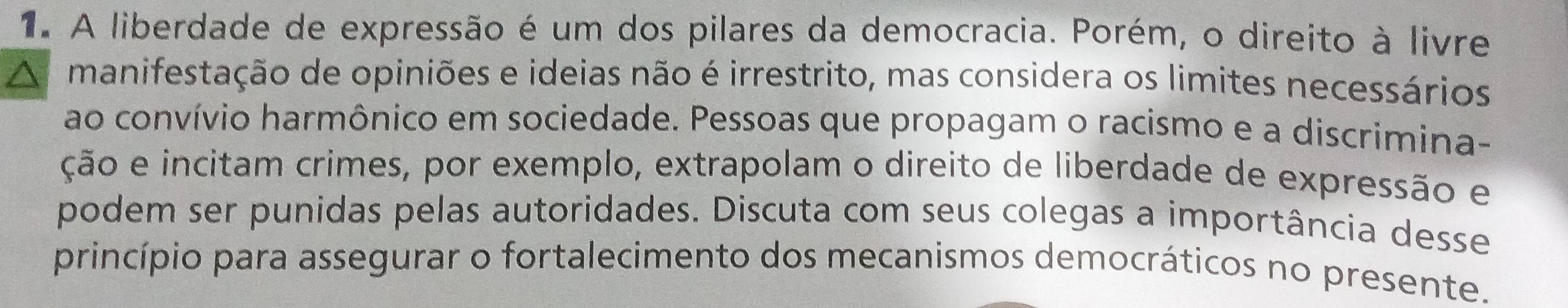 A liberdade de expressão é um dos pilares da democracia. Porém, o direito à livre 
manifestação de opiniões e ideias não é irrestrito, mas considera os limites necessários 
ao convívio harmônico em sociedade. Pessoas que propagam o racismo e a discrimina- 
ção e incitam crimes, por exemplo, extrapolam o direito de liberdade de expressão e 
podem ser punidas pelas autoridades. Discuta com seus colegas a importância desse 
princípio para assegurar o fortalecimento dos mecanismos democráticos no presente.