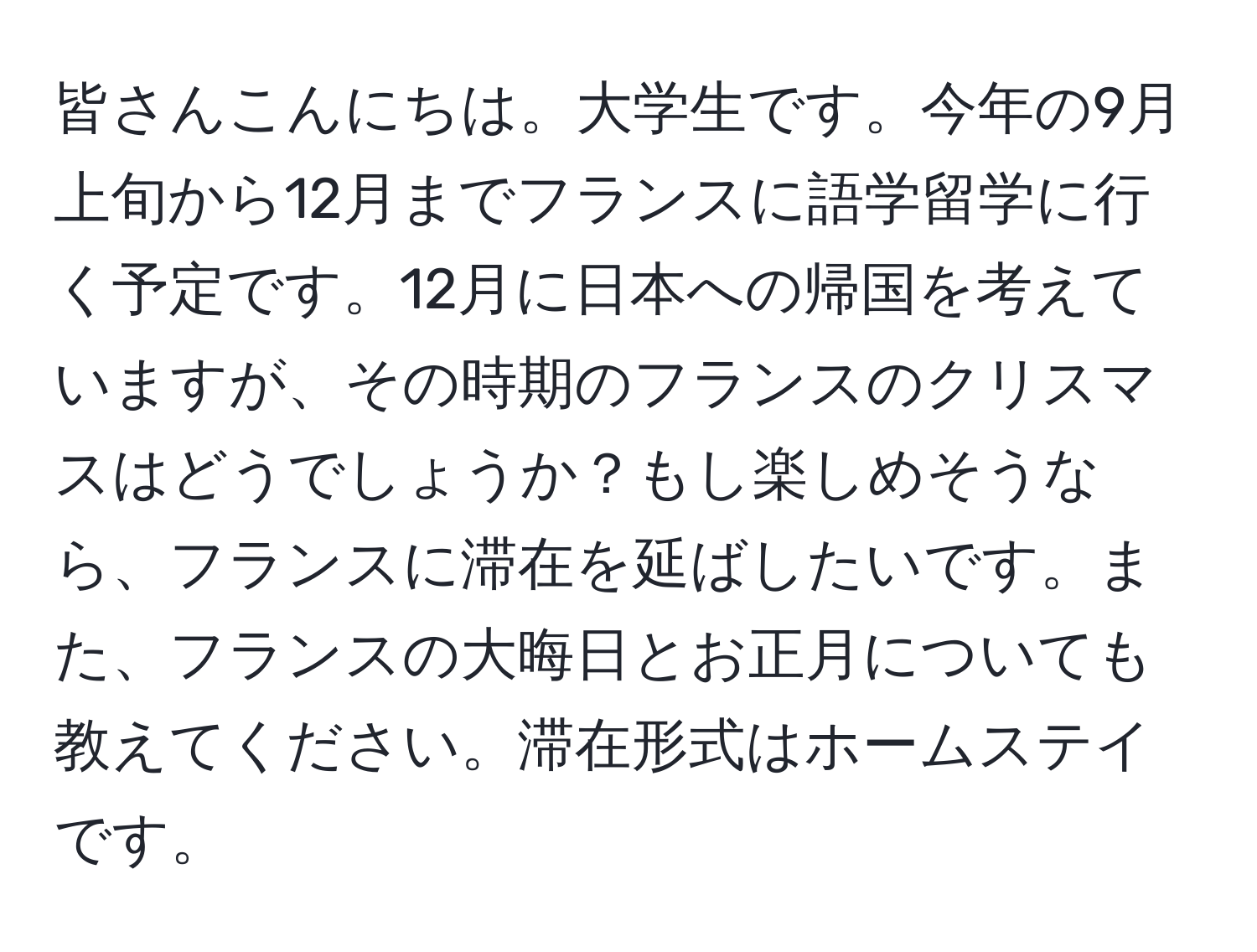 皆さんこんにちは。大学生です。今年の9月上旬から12月までフランスに語学留学に行く予定です。12月に日本への帰国を考えていますが、その時期のフランスのクリスマスはどうでしょうか？もし楽しめそうなら、フランスに滞在を延ばしたいです。また、フランスの大晦日とお正月についても教えてください。滞在形式はホームステイです。