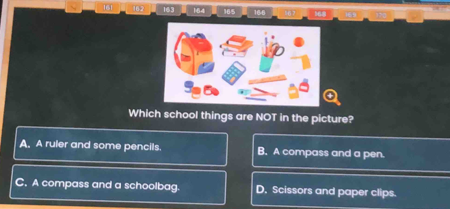 161 162 163 164 165 166 167 168
Which school things are NOT in the picture?
A. A ruler and some pencils. B. A compass and a pen.
C. A compass and a schoolbag. D. Scissors and paper clips.