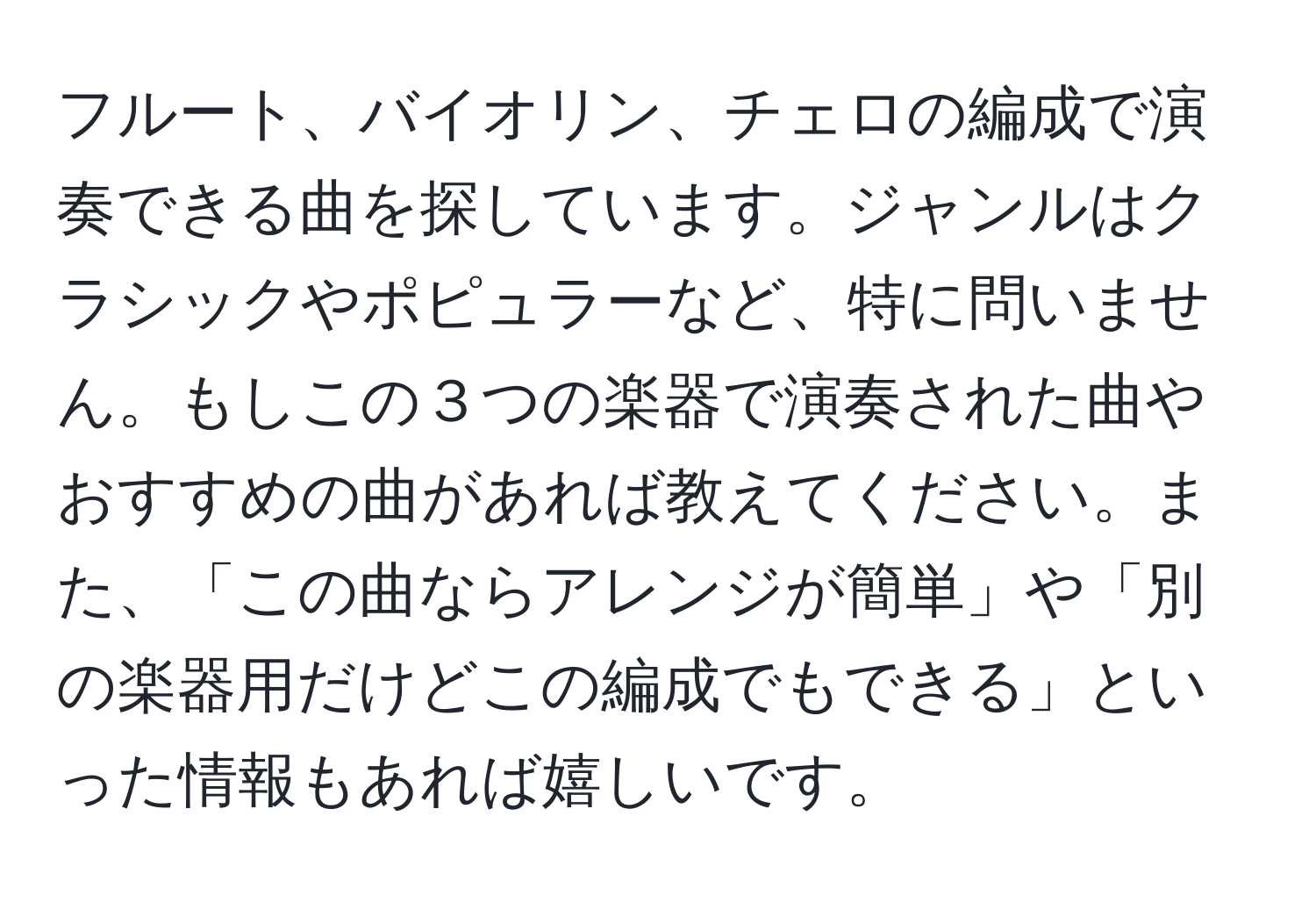 フルート、バイオリン、チェロの編成で演奏できる曲を探しています。ジャンルはクラシックやポピュラーなど、特に問いません。もしこの３つの楽器で演奏された曲やおすすめの曲があれば教えてください。また、「この曲ならアレンジが簡単」や「別の楽器用だけどこの編成でもできる」といった情報もあれば嬉しいです。