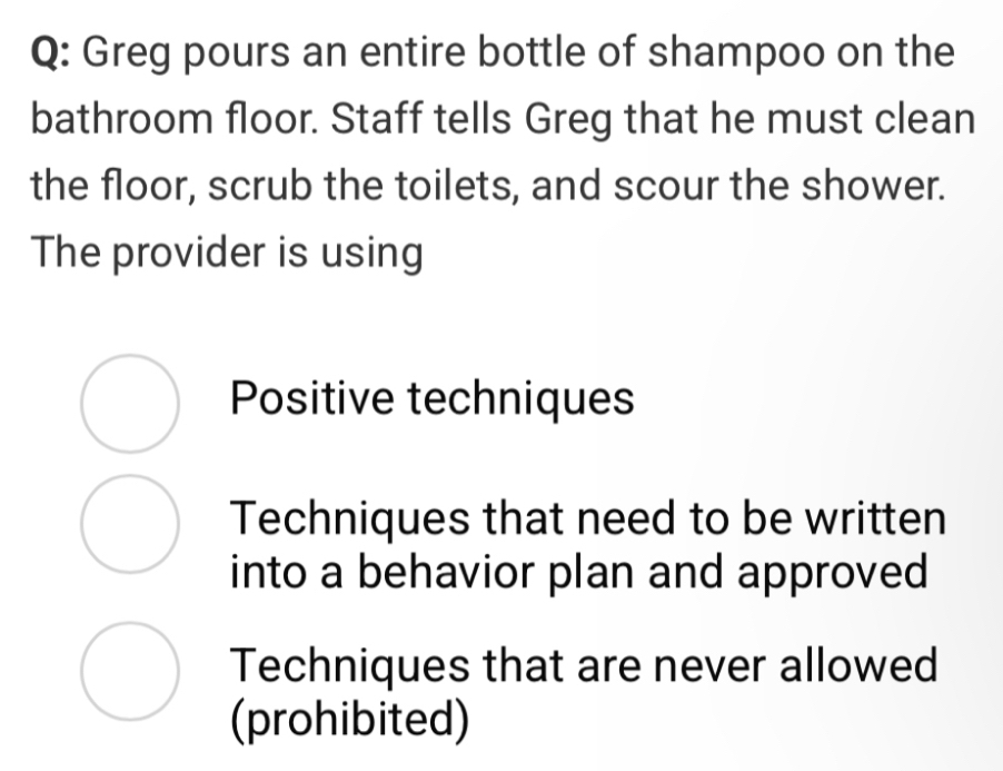 Greg pours an entire bottle of shampoo on the
bathroom floor. Staff tells Greg that he must clean
the floor, scrub the toilets, and scour the shower.
The provider is using
Positive techniques
Techniques that need to be written
into a behavior plan and approved
Techniques that are never allowed
(prohibited)