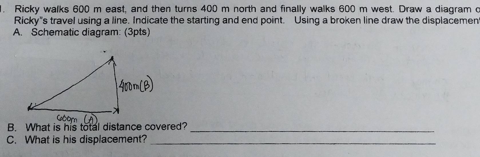 Ricky walks 600 m east, and then turns 400 m north and finally walks 600 m west. Draw a diagram c 
Ricky”s travel using a line. Indicate the starting and end point. Using a broken line draw the displacement 
A. Schematic diagram: (3pts) 
B. What is his total distance covered?_ 
C. What is his displacement?_