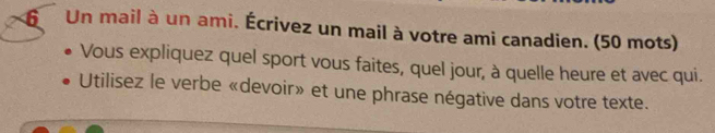 Un mail à un ami. Écrivez un mail à votre ami canadien. (50 mots) 
Vous expliquez quel sport vous faites, quel jour, à quelle heure et avec qui. 
Utilisez le verbe «devoir» et une phrase négative dans votre texte.