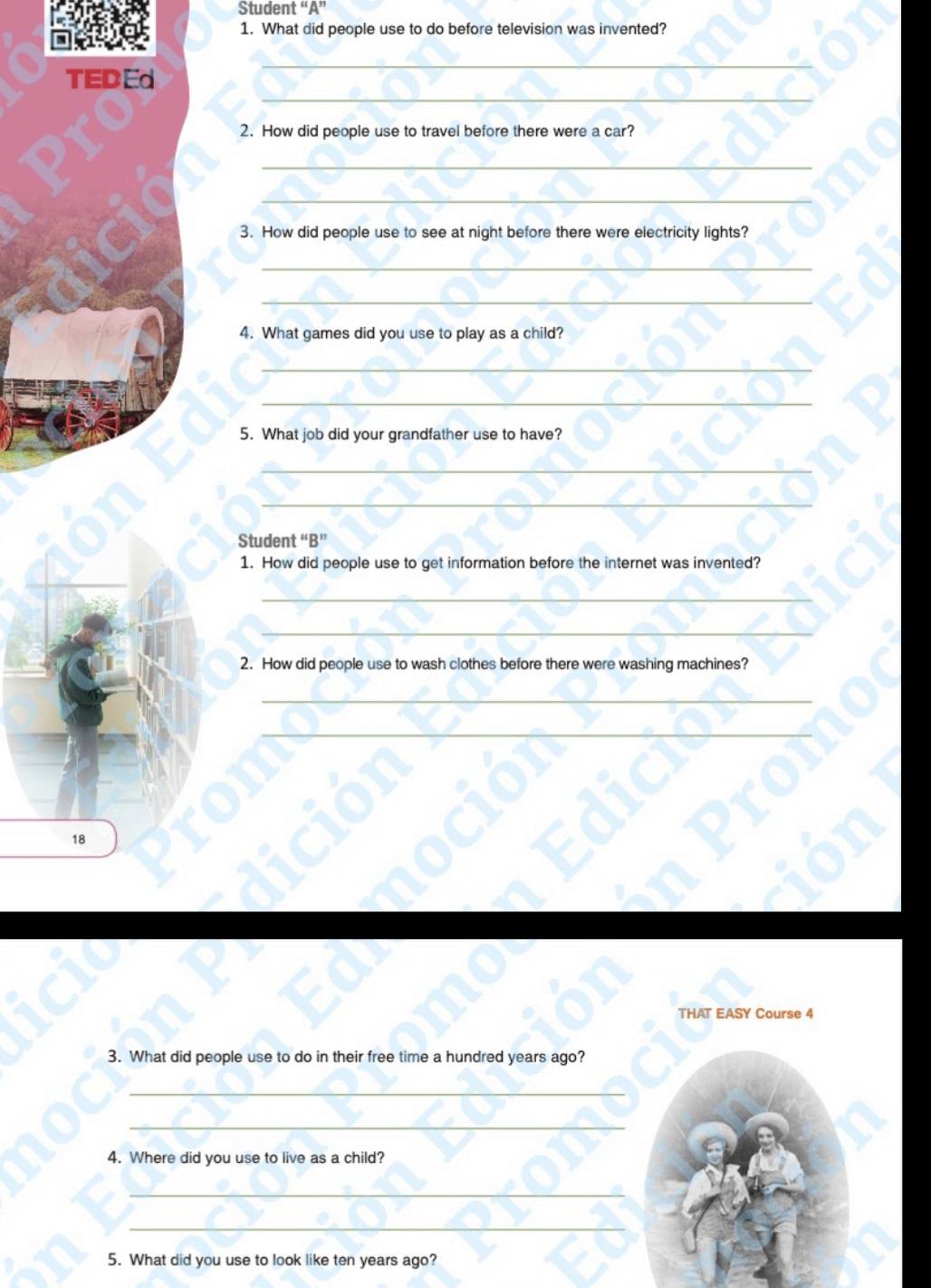 Student “A” 
1. What did people use to do before television was invented? 
_ 
TEDEd 
_ 
2. How did people use to travel before there were a car? 
_ 
_ 
3. How did people use to see at night before there were electricity lights? 
_ 
_ 
4. What games did you use to play as a child? 
_ 
_ 
5. What job did your grandfather use to have? 
_ 
_ 
Student “B” 
1. How did people use to get information before the internet was invented? 
_ 
_ 
2. How did people use to wash clothes before there were washing machines? 
18 
THAT EASY Course 4 
3. What did people use to do in their free time a hundred years ago? 
_ 
_ 
4. Where did you use to live as a child? 
_ 
_ 
5. What did you use to look like ten years ago?