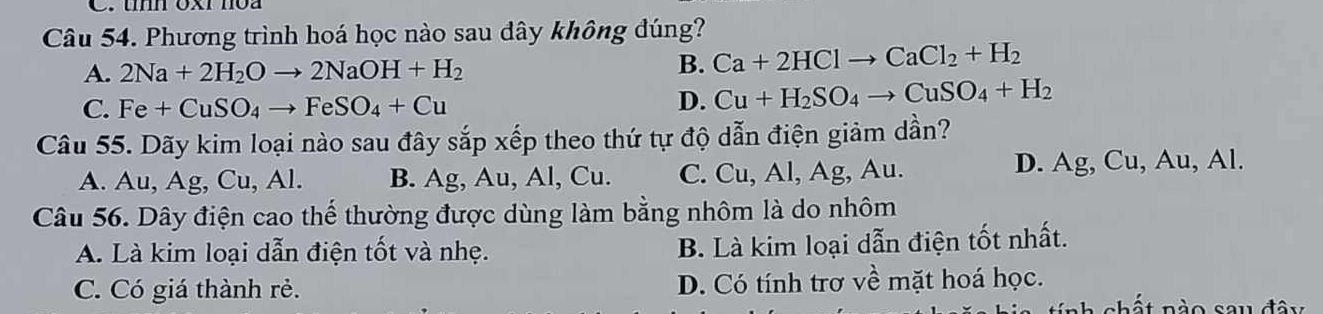 umn Ox moa
Câu 54. Phương trình hoá học nào sau dây không đúng?
A. 2Na+2H_2Oto 2NaOH+H_2
B. Ca+2HClto CaCl_2+H_2
C. Fe+CuSO_4to FeSO_4+Cu
D. Cu+H_2SO_4to CuSO_4+H_2
Câu 55. Dãy kim loại nào sau đây sắp xếp theo thứ tự độ dẫn điện giảm dần?
A. Au, Ag, Cu, Al. B. Ag, Au, Al, Cu. C. Cu, Al, Ag, Au. D. Ag, Cu, Au, Al.
Câu 56. Dây điện cao thế thường được dùng làm bằng nhôm là do nhôm
A. Là kim loại dẫn điện tốt và nhẹ. B. Là kim loại dẫn điện tốt nhất.
C. Có giá thành rẻ. D. Có tính trợ về mặt hoá học.
nhất nào sau đây