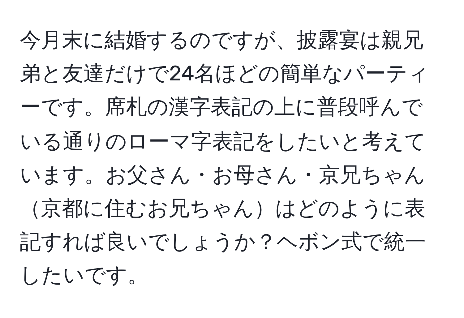 今月末に結婚するのですが、披露宴は親兄弟と友達だけで24名ほどの簡単なパーティーです。席札の漢字表記の上に普段呼んでいる通りのローマ字表記をしたいと考えています。お父さん・お母さん・京兄ちゃん京都に住むお兄ちゃんはどのように表記すれば良いでしょうか？ヘボン式で統一したいです。