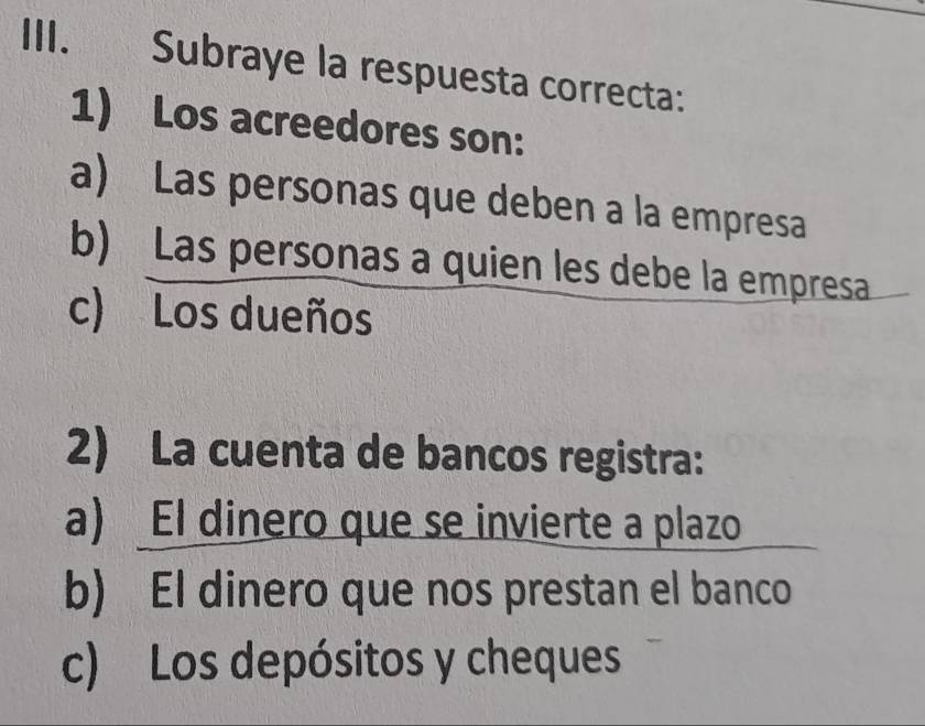 Subraye la respuesta correcta:
1) Los acreedores son:
a) Las personas que deben a la empresa
b) Las personas a quien les debe la empresa
c) Los dueños
2) La cuenta de bancos registra:
a) El dinero que se invierte a plazo
b) El dinero que nos prestan el banco
c) Los depósitos y cheques